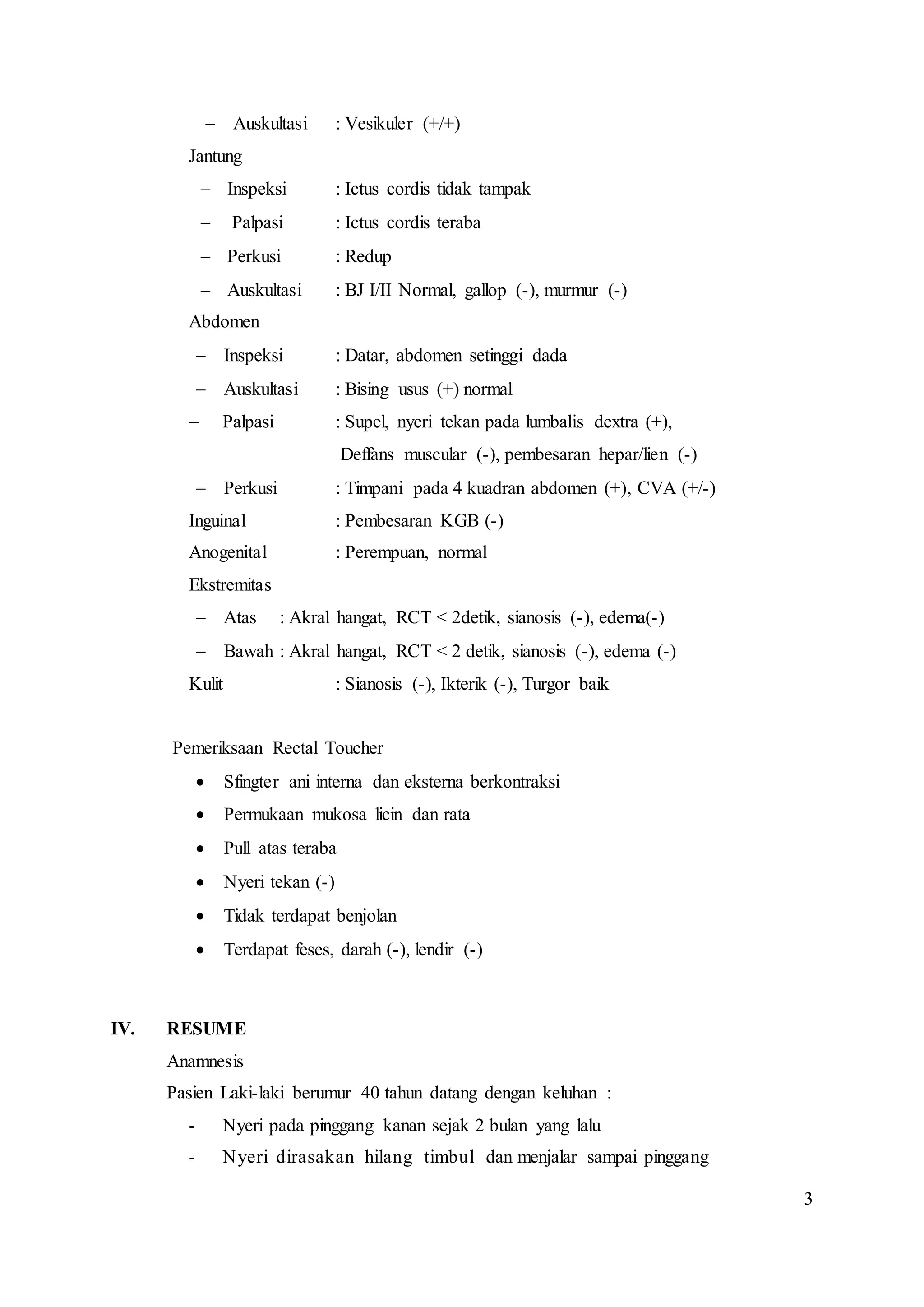 3
 Auskultasi : Vesikuler (+/+)
Jantung
 Inspeksi : Ictus cordis tidak tampak
 Palpasi : Ictus cordis teraba
 Perkusi : Redup
 Auskultasi : BJ I/II Normal, gallop (-), murmur (-)
Abdomen
 Inspeksi : Datar, abdomen setinggi dada
 Auskultasi : Bising usus (+) normal
 Palpasi : Supel, nyeri tekan pada lumbalis dextra (+),
Deffans muscular (-), pembesaran hepar/lien (-)
 Perkusi : Timpani pada 4 kuadran abdomen (+), CVA (+/-)
Inguinal : Pembesaran KGB (-)
Anogenital : Perempuan, normal
Ekstremitas
 Atas : Akral hangat, RCT < 2detik, sianosis (-), edema(-)
 Bawah : Akral hangat, RCT < 2 detik, sianosis (-), edema (-)
Kulit : Sianosis (-), Ikterik (-), Turgor baik
Pemeriksaan Rectal Toucher
 Sfingter ani interna dan eksterna berkontraksi
 Permukaan mukosa licin dan rata
 Pull atas teraba
 Nyeri tekan (-)
 Tidak terdapat benjolan
 Terdapat feses, darah (-), lendir (-)
IV. RESUME
Anamnesis
Pasien Laki-laki berumur 40 tahun datang dengan keluhan :
- Nyeri pada pinggang kanan sejak 2 bulan yang lalu
- Nyeri dirasakan hilang timbul dan menjalar sampai pinggang
 