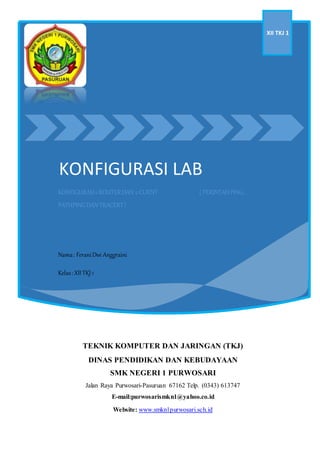 KONFIGURASI LAB
XII TKJ 1
KONFIGURASI2ROUTERDAN 2CLIENT ( PERINTAHPING,
PATHPINGDAN TRACERT)
Nama: FeraniDwi Anggraini
Kelas:XIITKJ1
Absen: 14
TEKNIK KOMPUTER DAN JARINGAN (TKJ)
DINAS PENDIDIKAN DAN KEBUDAYAAN
SMK NEGERI 1 PURWOSARI
Jalan Raya Purwosari-Pasuruan 67162 Telp. (0343) 613747
E-mail:purwosarismkn1@yahoo.co.id
Website: www.smkn1purwosari.sch.id
 