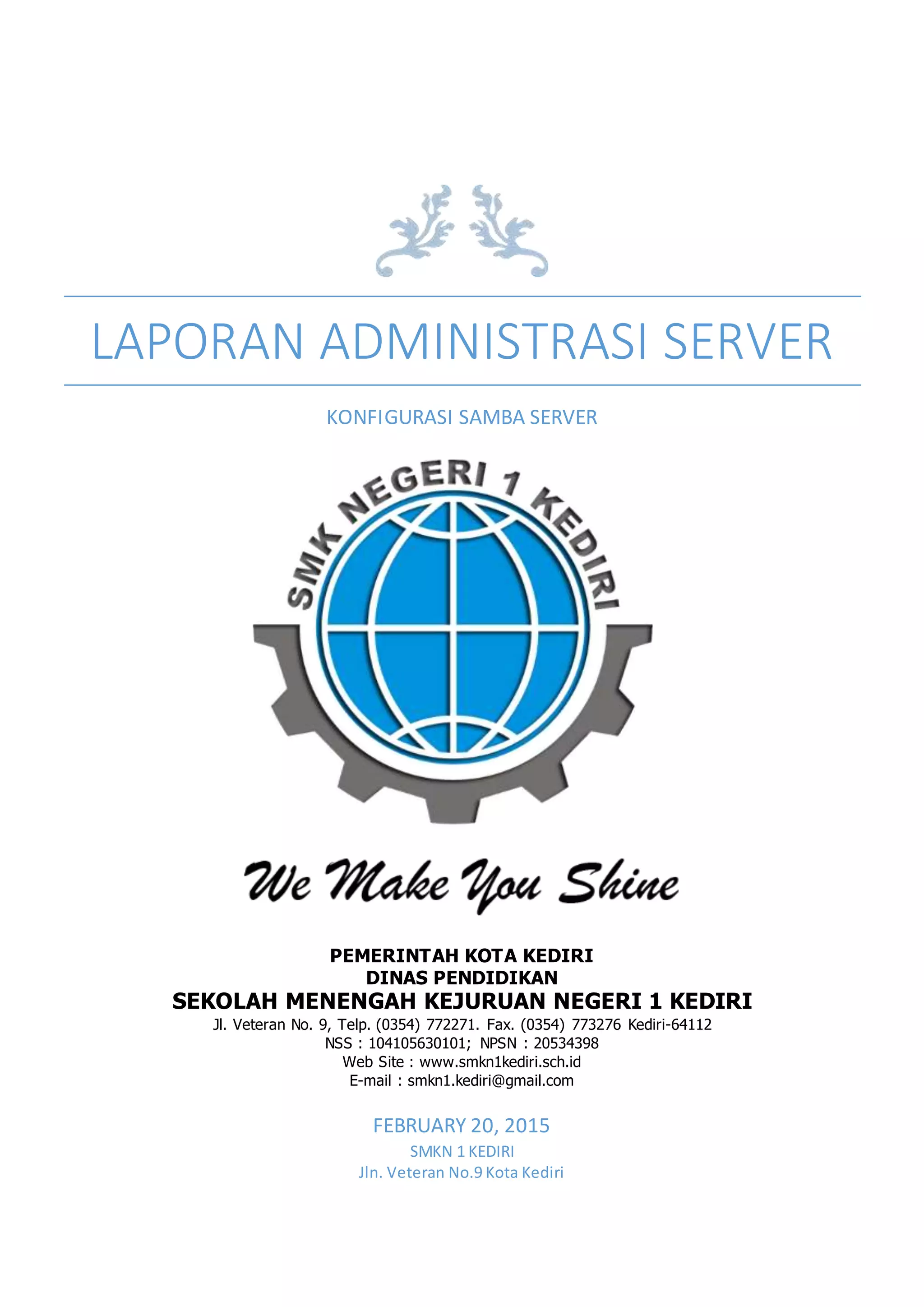 LAPORAN ADMINISTRASI SERVER
KONFIGURASI SAMBA SERVER
FEBRUARY 20, 2015
SMKN 1 KEDIRI
Jln. Veteran No.9 Kota Kediri
PEMERINTAH KOTA KEDIRI
DINAS PENDIDIKAN
SEKOLAH MENENGAH KEJURUAN NEGERI 1 KEDIRI
Jl. Veteran No. 9, Telp. (0354) 772271. Fax. (0354) 773276 Kediri-64112
NSS : 104105630101; NPSN : 20534398
Web Site : www.smkn1kediri.sch.id
E-mail : smkn1.kediri@gmail.com
 