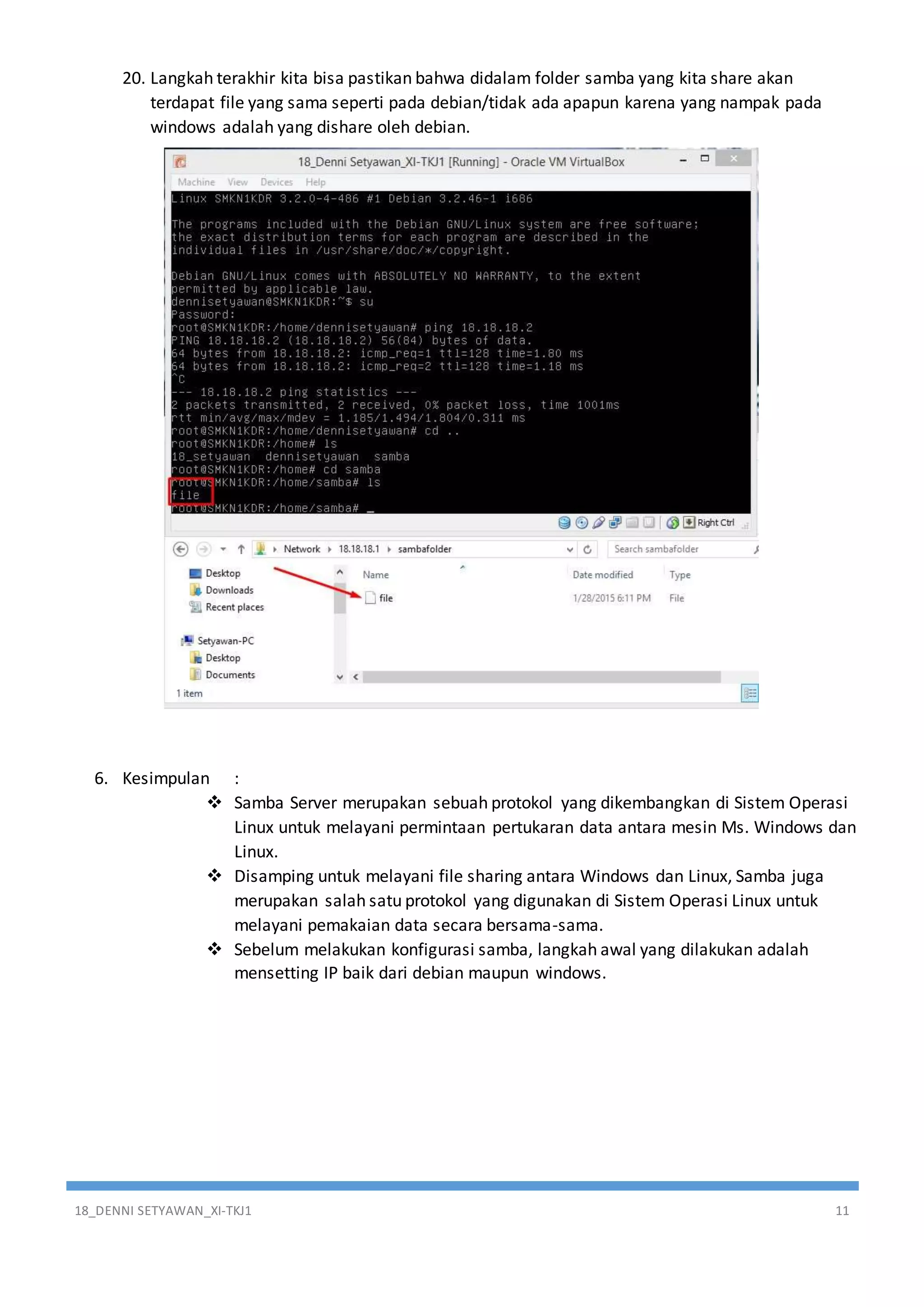 18_DENNI SETYAWAN_XI-TKJ1 11
20. Langkah terakhir kita bisa pastikan bahwa didalam folder samba yang kita share akan
terdapat file yang sama seperti pada debian/tidak ada apapun karena yang nampak pada
windows adalah yang dishare oleh debian.
6. Kesimpulan :
 Samba Server merupakan sebuah protokol yang dikembangkan di Sistem Operasi
Linux untuk melayani permintaan pertukaran data antara mesin Ms. Windows dan
Linux.
 Disamping untuk melayani file sharing antara Windows dan Linux, Samba juga
merupakan salah satu protokol yang digunakan di Sistem Operasi Linux untuk
melayani pemakaian data secara bersama-sama.
 Sebelum melakukan konfigurasi samba, langkah awal yang dilakukan adalah
mensetting IP baik dari debian maupun windows.
 