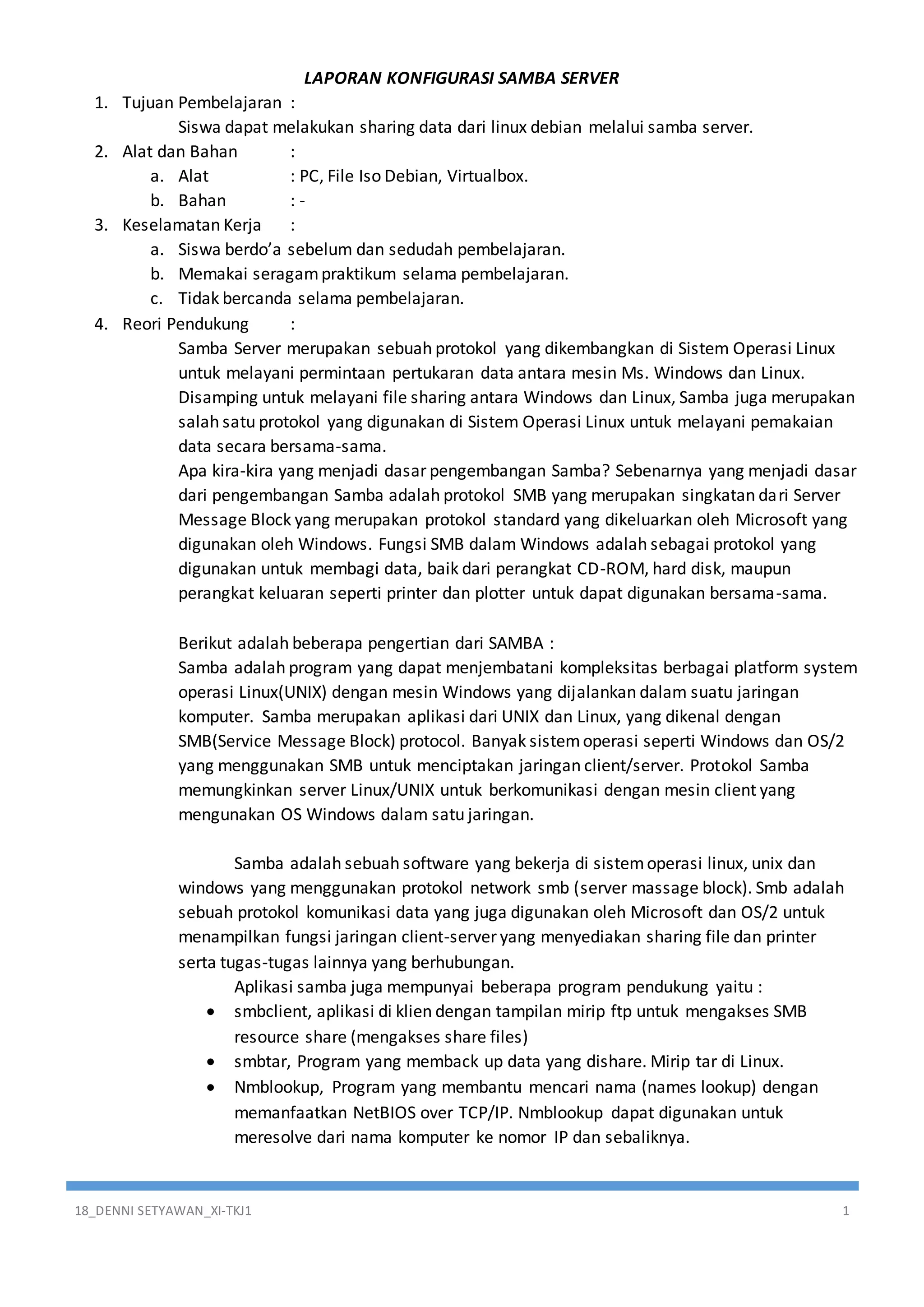 18_DENNI SETYAWAN_XI-TKJ1 1
LAPORAN KONFIGURASI SAMBA SERVER
1. Tujuan Pembelajaran :
Siswa dapat melakukan sharing data dari linux debian melalui samba server.
2. Alat dan Bahan :
a. Alat : PC, File Iso Debian, Virtualbox.
b. Bahan : -
3. Keselamatan Kerja :
a. Siswa berdo’a sebelum dan sedudah pembelajaran.
b. Memakai seragampraktikum selama pembelajaran.
c. Tidak bercanda selama pembelajaran.
4. Reori Pendukung :
Samba Server merupakan sebuah protokol yang dikembangkan di Sistem Operasi Linux
untuk melayani permintaan pertukaran data antara mesin Ms. Windows dan Linux.
Disamping untuk melayani file sharing antara Windows dan Linux, Samba juga merupakan
salah satu protokol yang digunakan di Sistem Operasi Linux untuk melayani pemakaian
data secara bersama-sama.
Apa kira-kira yang menjadi dasar pengembangan Samba? Sebenarnya yang menjadi dasar
dari pengembangan Samba adalah protokol SMB yang merupakan singkatan dari Server
Message Block yang merupakan protokol standard yang dikeluarkan oleh Microsoft yang
digunakan oleh Windows. Fungsi SMB dalam Windows adalah sebagai protokol yang
digunakan untuk membagi data, baik dari perangkat CD-ROM, hard disk, maupun
perangkat keluaran seperti printer dan plotter untuk dapat digunakan bersama-sama.
Berikut adalah beberapa pengertian dari SAMBA :
Samba adalah program yang dapat menjembatani kompleksitas berbagai platform system
operasi Linux(UNIX) dengan mesin Windows yang dijalankan dalam suatu jaringan
komputer. Samba merupakan aplikasi dari UNIX dan Linux, yang dikenal dengan
SMB(Service Message Block) protocol. Banyak sistemoperasi seperti Windows dan OS/2
yang menggunakan SMB untuk menciptakan jaringan client/server. Protokol Samba
memungkinkan server Linux/UNIX untuk berkomunikasi dengan mesin client yang
mengunakan OS Windows dalam satu jaringan.
Samba adalah sebuah software yang bekerja di sistemoperasi linux, unix dan
windows yang menggunakan protokol network smb (server massage block). Smb adalah
sebuah protokol komunikasi data yang juga digunakan oleh Microsoft dan OS/2 untuk
menampilkan fungsi jaringan client-server yang menyediakan sharing file dan printer
serta tugas-tugas lainnya yang berhubungan.
Aplikasi samba juga mempunyai beberapa program pendukung yaitu :
 smbclient, aplikasi di klien dengan tampilan mirip ftp untuk mengakses SMB
resource share (mengakses share files)
 smbtar, Program yang memback up data yang dishare. Mirip tar di Linux.
 Nmblookup, Program yang membantu mencari nama (names lookup) dengan
memanfaatkan NetBIOS over TCP/IP. Nmblookup dapat digunakan untuk
meresolve dari nama komputer ke nomor IP dan sebaliknya.
 