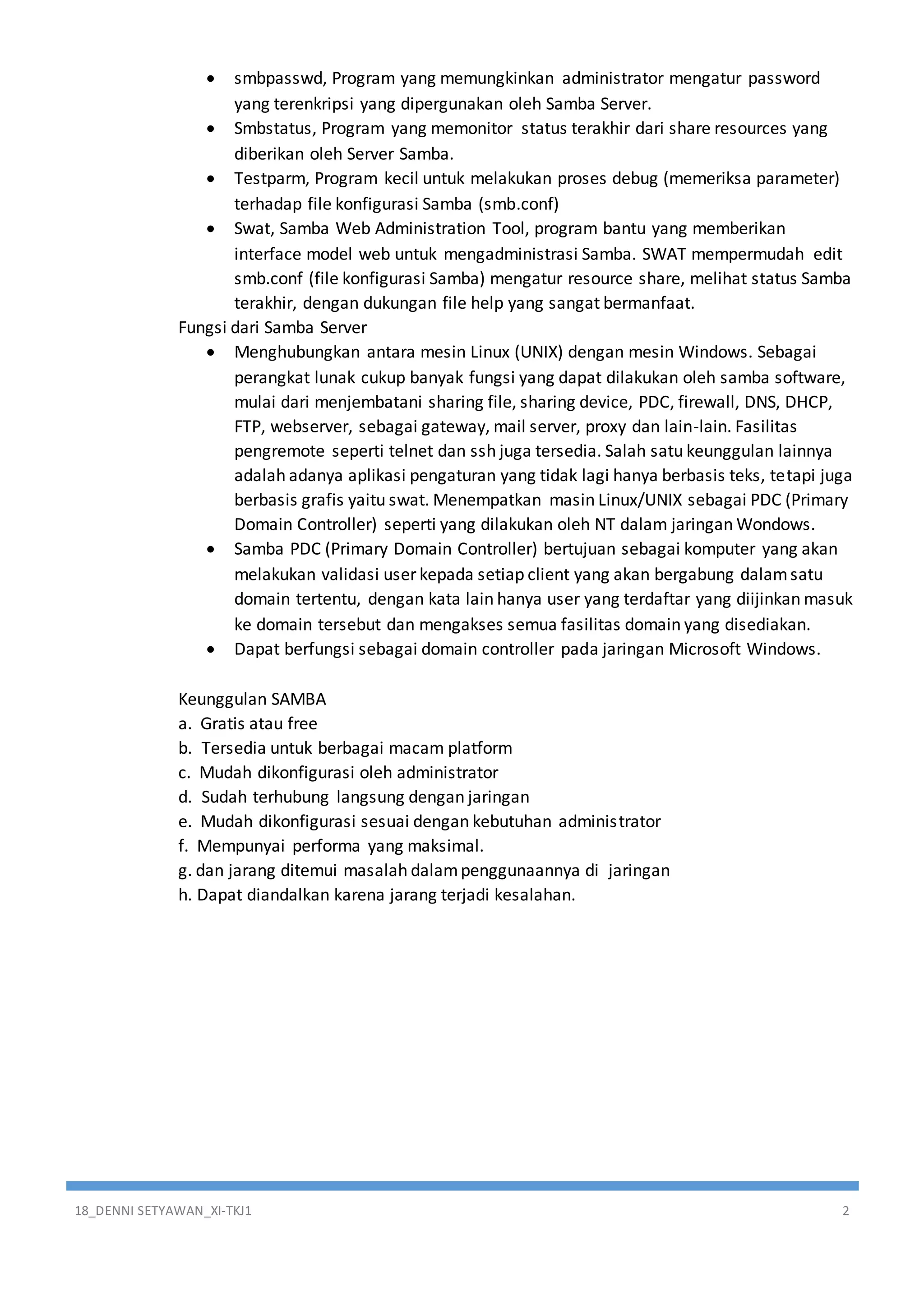 18_DENNI SETYAWAN_XI-TKJ1 2
 smbpasswd, Program yang memungkinkan administrator mengatur password
yang terenkripsi yang dipergunakan oleh Samba Server.
 Smbstatus, Program yang memonitor status terakhir dari share resources yang
diberikan oleh Server Samba.
 Testparm, Program kecil untuk melakukan proses debug (memeriksa parameter)
terhadap file konfigurasi Samba (smb.conf)
 Swat, Samba Web Administration Tool, program bantu yang memberikan
interface model web untuk mengadministrasi Samba. SWAT mempermudah edit
smb.conf (file konfigurasi Samba) mengatur resource share, melihat status Samba
terakhir, dengan dukungan file help yang sangat bermanfaat.
Fungsi dari Samba Server
 Menghubungkan antara mesin Linux (UNIX) dengan mesin Windows. Sebagai
perangkat lunak cukup banyak fungsi yang dapat dilakukan oleh samba software,
mulai dari menjembatani sharing file, sharing device, PDC, firewall, DNS, DHCP,
FTP, webserver, sebagai gateway, mail server, proxy dan lain-lain. Fasilitas
pengremote seperti telnet dan ssh juga tersedia. Salah satu keunggulan lainnya
adalah adanya aplikasi pengaturan yang tidak lagi hanya berbasis teks, tetapi juga
berbasis grafis yaitu swat. Menempatkan masin Linux/UNIX sebagai PDC (Primary
Domain Controller) seperti yang dilakukan oleh NT dalam jaringan Wondows.
 Samba PDC (Primary Domain Controller) bertujuan sebagai komputer yang akan
melakukan validasi user kepada setiap client yang akan bergabung dalamsatu
domain tertentu, dengan kata lain hanya user yang terdaftar yang diijinkan masuk
ke domain tersebut dan mengakses semua fasilitas domain yang disediakan.
 Dapat berfungsi sebagai domain controller pada jaringan Microsoft Windows.
Keunggulan SAMBA
a. Gratis atau free
b. Tersedia untuk berbagai macam platform
c. Mudah dikonfigurasi oleh administrator
d. Sudah terhubung langsung dengan jaringan
e. Mudah dikonfigurasi sesuai dengan kebutuhan administrator
f. Mempunyai performa yang maksimal.
g. dan jarang ditemui masalah dalampenggunaannya di jaringan
h. Dapat diandalkan karena jarang terjadi kesalahan.
 
