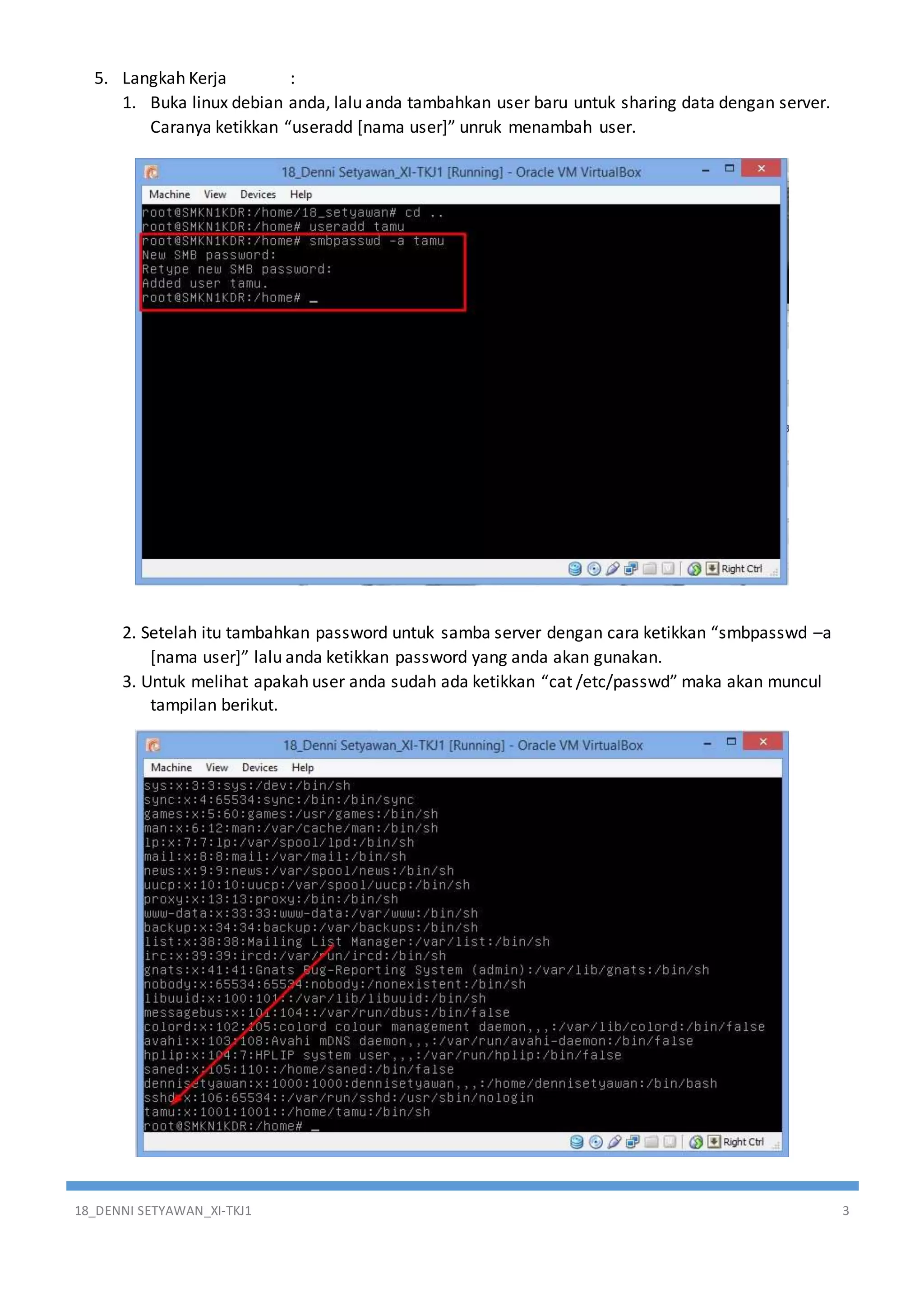 18_DENNI SETYAWAN_XI-TKJ1 3
5. Langkah Kerja :
1. Buka linux debian anda, lalu anda tambahkan user baru untuk sharing data dengan server.
Caranya ketikkan “useradd [nama user]” unruk menambah user.
2. Setelah itu tambahkan password untuk samba server dengan cara ketikkan “smbpasswd –a
[nama user]” lalu anda ketikkan password yang anda akan gunakan.
3. Untuk melihat apakah user anda sudah ada ketikkan “cat /etc/passwd” maka akan muncul
tampilan berikut.
 