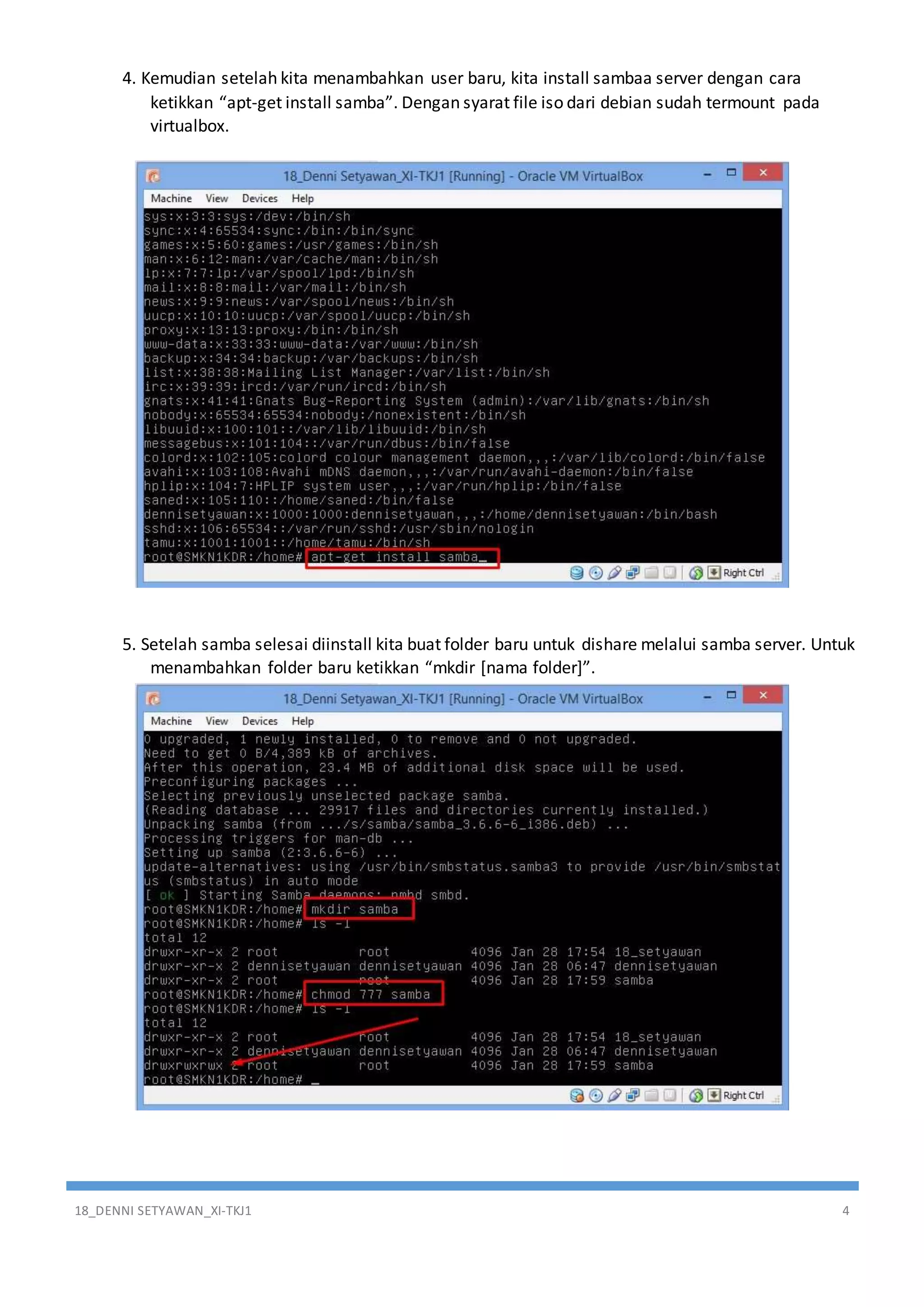 18_DENNI SETYAWAN_XI-TKJ1 4
4. Kemudian setelah kita menambahkan user baru, kita install sambaa server dengan cara
ketikkan “apt-get install samba”. Dengan syarat file iso dari debian sudah termount pada
virtualbox.
5. Setelah samba selesai diinstall kita buat folder baru untuk dishare melalui samba server. Untuk
menambahkan folder baru ketikkan “mkdir [nama folder]”.
 