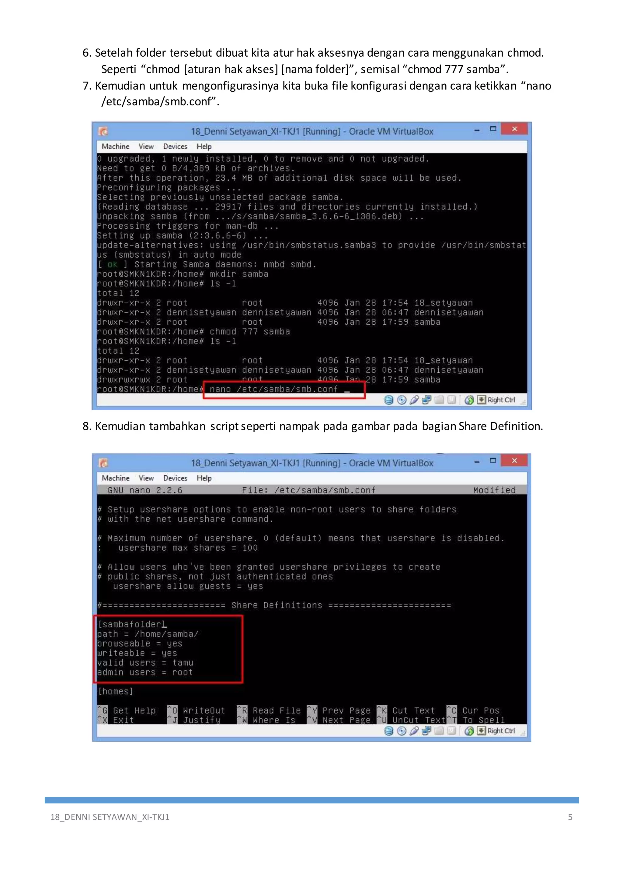 18_DENNI SETYAWAN_XI-TKJ1 5
6. Setelah folder tersebut dibuat kita atur hak aksesnya dengan cara menggunakan chmod.
Seperti “chmod [aturan hak akses] [nama folder]”, semisal “chmod 777 samba”.
7. Kemudian untuk mengonfigurasinya kita buka file konfigurasi dengan cara ketikkan “nano
/etc/samba/smb.conf”.
8. Kemudian tambahkan script seperti nampak pada gambar pada bagian Share Definition.
 
