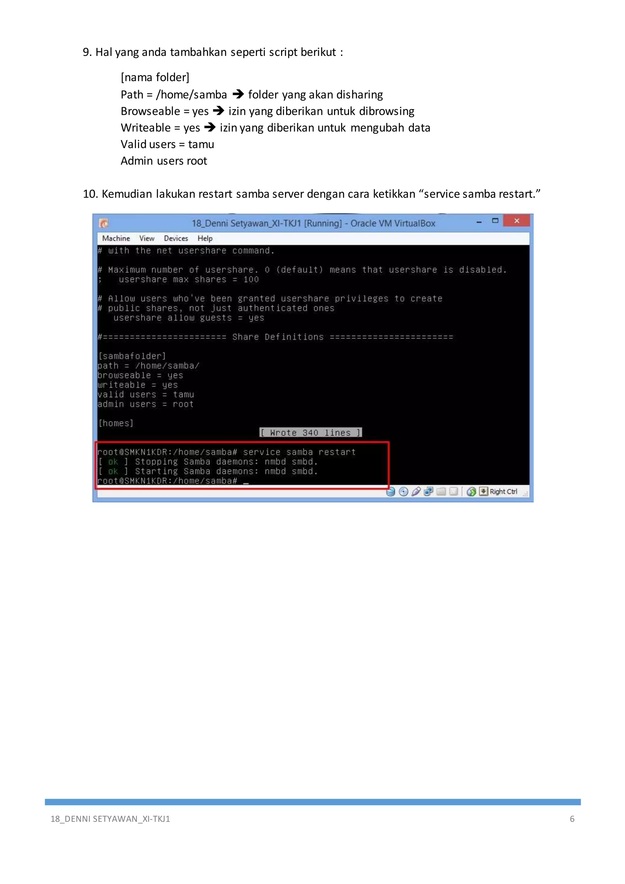 18_DENNI SETYAWAN_XI-TKJ1 6
9. Hal yang anda tambahkan seperti script berikut :
[nama folder]
Path = /home/samba  folder yang akan disharing
Browseable = yes  izin yang diberikan untuk dibrowsing
Writeable = yes  izin yang diberikan untuk mengubah data
Valid users = tamu
Admin users root
10. Kemudian lakukan restart samba server dengan cara ketikkan “service samba restart.”
 