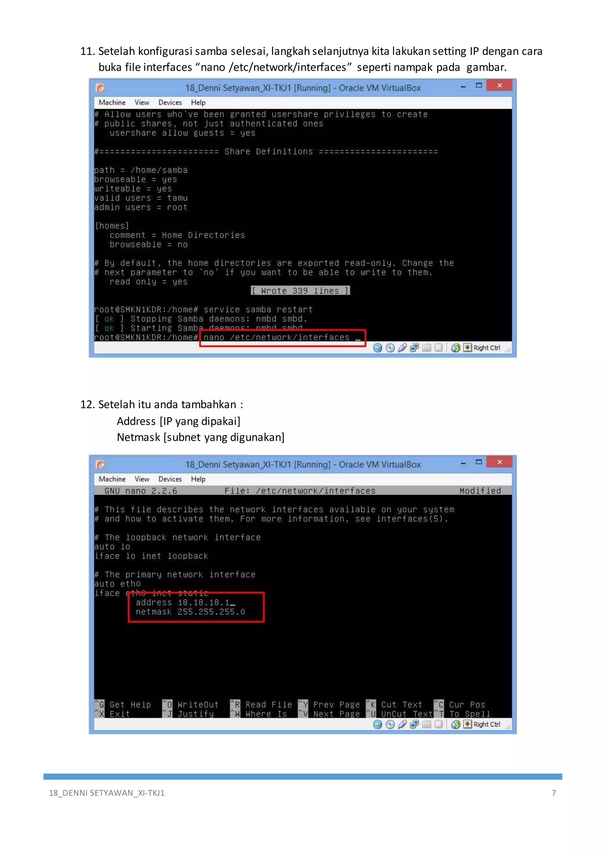 18_DENNI SETYAWAN_XI-TKJ1 7
11. Setelah konfigurasi samba selesai, langkah selanjutnya kita lakukan setting IP dengan cara
buka file interfaces “nano /etc/network/interfaces” seperti nampak pada gambar.
12. Setelah itu anda tambahkan :
Address [IP yang dipakai]
Netmask [subnet yang digunakan]
 