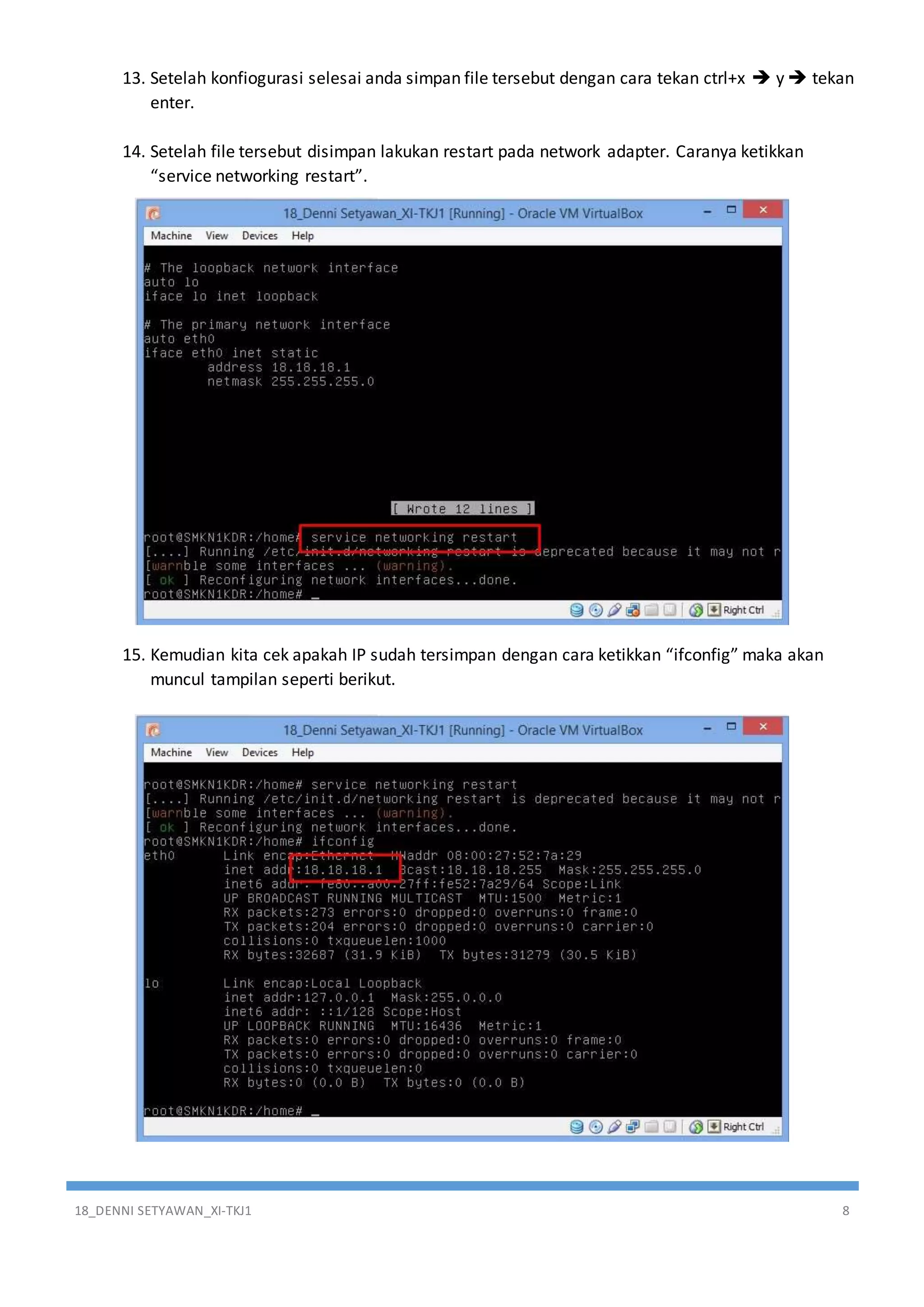 18_DENNI SETYAWAN_XI-TKJ1 8
13. Setelah konfiogurasi selesai anda simpan file tersebut dengan cara tekan ctrl+x  y  tekan
enter.
14. Setelah file tersebut disimpan lakukan restart pada network adapter. Caranya ketikkan
“service networking restart”.
15. Kemudian kita cek apakah IP sudah tersimpan dengan cara ketikkan “ifconfig” maka akan
muncul tampilan seperti berikut.
 