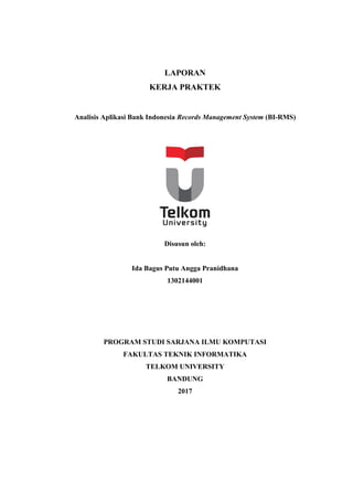 LAPORAN
KERJA PRAKTEK
Analisis Aplikasi Bank Indonesia Records Management System (BI-RMS)
Disusun oleh:
Ida Bagus Putu Angga Pranidhana
1302144001
PROGRAM STUDI SARJANA ILMU KOMPUTASI
FAKULTAS TEKNIK INFORMATIKA
TELKOM UNIVERSITY
BANDUNG
2017
 