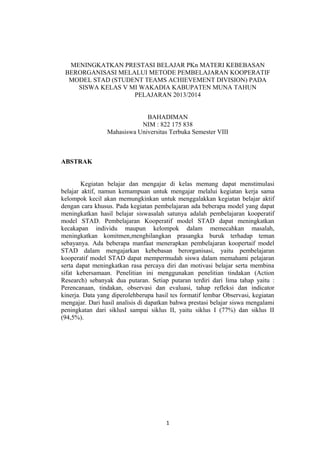 MENINGKATKAN PRESTASI BELAJAR PKn MATERI KEBEBASAN
BERORGANISASI MELALUI METODE PEMBELAJARAN KOOPERATIF
MODEL STAD (STUDENT TEAMS ACHIEVEMENT DIVISION) PADA
SISWA KELAS V MI WAKADIA KABUPATEN MUNA TAHUN
PELAJARAN 2013/2014
BAHADIMAN
NIM : 822 175 838
Mahasiswa Universitas Terbuka Semester VIII
ABSTRAK
Kegiatan belajar dan mengajar di kelas memang dapat menstimulasi
belajar aktif, namun kemampuan untuk mengajar melalui kegiatan kerja sama
kelompok kecil akan memungkinkan untuk menggalakkan kegiatan belajar aktif
dengan cara khusus. Pada kegiatan pembelajaran ada beberapa model yang dapat
meningkatkan hasil belajar siswasalah satunya adalah pembelajaran kooperatif
model STAD. Pembelajaran Kooperatif model STAD dapat meningkatkan
kecakapan individu maupun kelompok dalam memecahkan masalah,
meningkatkan komitmen,menghilangkan prasangka buruk terhadap teman
sebayanya. Ada beberapa manfaat menerapkan pembelajaran koopertaif model
STAD dalam mengajarkan kebebasan berorganisasi, yaitu pembelajaran
kooperatif model STAD dapat mempermudah siswa dalam memahami pelajaran
serta dapat meningkatkan rasa percaya diri dan motivasi belajar serta membina
sifat kebersamaan. Penelitian ini menggunakan penelitian tindakan (Action
Research) sebanyak dua putaran. Setiap putaran terdiri dari lima tahap yaitu :
Perencanaan, tindakan, observasi dan evaluasi, tahap refleksi dan indicator
kinerja. Data yang diperolehberupa hasil tes formatif lembar Observasi, kegiatan
mengajar. Dari hasil analisis di dapatkan bahwa prestasi belajar siswa mengalami
peningkatan dari siklusI sampai siklus II, yaitu siklus I (77%) dan siklus II
(94,5%).
1
 