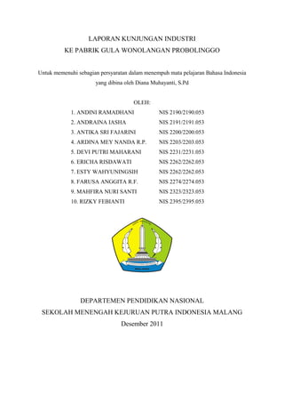 LAPORAN KUNJUNGAN INDUSTRI
KE PABRIK GULA WONOLANGAN PROBOLINGGO
Untuk memenuhi sebagian persyaratan dalam menempuh mata pelajaran Bahasa Indonesia
yang dibina oleh Diana Muhayanti, S.Pd
OLEH:
1. ANDINI RAMADHANI

NIS 2190/2190.053

2. ANDRAINA IASHA

NIS 2191/2191.053

3. ANTIKA SRI FAJARINI

NIS 2200/2200.053

4. ARDINA MEY NANDA R.P.

NIS 2203/2203.053

5. DEVI PUTRI MAHARANI

NIS 2231/2231.053

6. ERICHA RISDAWATI

NIS 2262/2262.053

7. ESTY WAHYUNINGSIH

NIS 2262/2262.053

8. FARUSA ANGGITA R.F.

NIS 2274/2274.053

9. MAHFIRA NURI SANTI

NIS 2323/2323.053

10. RIZKY FEBIANTI

NIS 2395/2395.053

DEPARTEMEN PENDIDIKAN NASIONAL
SEKOLAH MENENGAH KEJURUAN PUTRA INDONESIA MALANG
Desember 2011

 