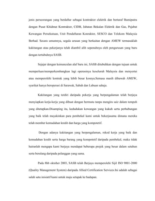 jenis perseorangan yang berdaftar sebagai kontraktor elektrik dan bertaraf Bumiputra
dengan Pusat Khidmat Kontraktor, CIDB, Jabatan Bekalan Elektrik dan Gas, Pejabat
Kewangan Persekutuan, Unit Pendaftaran Konraktor, SESCO dan Telekom Malaysia
Berhad. Secara umumnya, segala urusan yang berkaitan dengan AMEW termasuklah
kakitangan atau pekerjanya telah diambil alih sepenuhnya oleh pengurusan yang baru
dengan tertubuhnya SASB.
Sejajar dengan kemunculan alaf baru ini, SASB ditubuhkan dengan tujuan untuk
memperluas/memperkembangkan lagi operasinya keseluruh Malaysia dan menyertai
atau memperolehi kontrak yang lebih besar kosnya.Semasa masih dibawah AMEW,
syarikat hanya beroperasi di Sarawak, Sabah dan Labuan sahaja.
Kakitangan yang terdiri daripada pekerja yang berpengalaman telah berjaya
menyiapkan kerja-kerja yang dibuat dengan bermutu tanpa mengira saiz dalam tempoh
yang ditetapkan.Disamping itu, kedudukan kewangan yang kukuh serta perhubungan
yang baik telah mayakinkan para pembekal kami untuk bekerjasama dimana mereka
telah member kemudahan kredit dan harga yang kompotetif.
Dengan adanya kakitangan yang berpengalaman, rekod kerja yang baik dan
kemudahan kredit serta harga barang yang kompotetif daripada pembekal, maka tidak
hairanlah mengapa kami berjaya mendapat beberapa projek yang besar dalam setahun
serta berulang daripada pelanggan yang sama.
Pada 8hb oktober 2003, SASB telah Berjaya memperolehi Sijil ISO 9001-2000
(Quality Management System) daripada Allied Certification Services.Ini adalah sebagai
salah satu inisiatif kami untuk maju setapak ke hadapan.
 