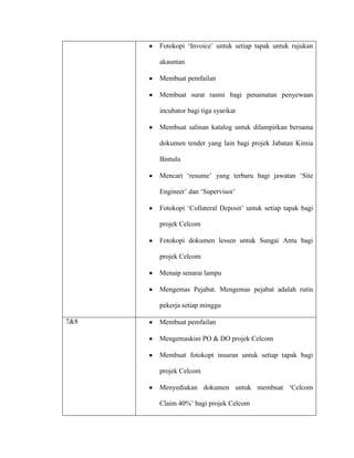Fotokopi „Invoice‟ untuk setiap tapak untuk rujukan
akauntan
Membuat pemfailan
Membuat surat rasmi bagi penamatan penyewaan
incubator bagi tiga syarikat
Membuat salinan katalog untuk dilampirkan bersama
dokumen tender yang lain bagi projek Jabatan Kimia
Bintulu
Mencari „resume‟ yang terbaru bagi jawatan „Site
Engineer‟ dan „Supervisor‟
Fotokopi „Collateral Deposit‟ untuk setiap tapak bagi
projek Celcom
Fotokopi dokumen lessen untuk Sungai Antu bagi
projek Celcom
Menaip senarai lampu
Mengemas Pejabat. Mengemas pejabat adalah rutin
pekerja setiap minggu
7&8 Membuat pemfailan
Mengemaskini PO & DO projek Celcom
Membuat fotokopt insuran untuk setiap tapak bagi
projek Celcom
Menyediakan dokumen untuk membuat „Celcom
Claim 40%‟ bagi projek Celcom
 
