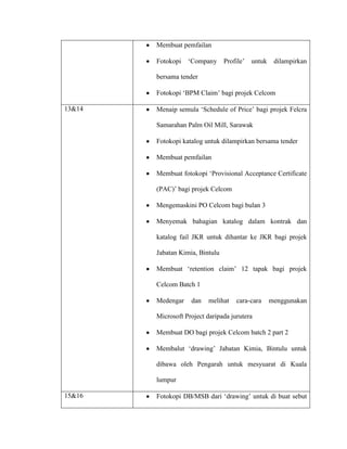 Membuat pemfailan
Fotokopi „Company Profile‟ untuk dilampirkan
bersama tender
Fotokopi „BPM Claim‟ bagi projek Celcom
13&14 Menaip semula „Schedule of Price‟ bagi projek Felcra
Samarahan Palm Oil Mill, Sarawak
Fotokopi katalog untuk dilampirkan bersama tender
Membuat pemfailan
Membuat fotokopi „Provisional Acceptance Certificate
(PAC)‟ bagi projek Celcom
Mengemaskini PO Celcom bagi bulan 3
Menyemak bahagian katalog dalam kontrak dan
katalog fail JKR untuk dihantar ke JKR bagi projek
Jabatan Kimia, Bintulu
Membuat „retention claim‟ 12 tapak bagi projek
Celcom Batch 1
Medengar dan melihat cara-cara menggunakan
Microsoft Project daripada jurutera
Membuat DO bagi projek Celcom batch 2 part 2
Membalut „drawing‟ Jabatan Kimia, Bintulu untuk
dibawa oleh Pengarah untuk mesyuarat di Kuala
lumpur
15&16 Fotokopi DB/MSB dari „drawing‟ untuk di buat sebut
 