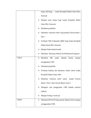 harga oleh bagi….. tender Komplek Majlis Islam Miri,
Sarawak
Mengira jenis lampu bagi tender Komplek Majlis
Islam Miri, Sarawak
Membuat pemfailan
Membuat „retention claim‟ bagi projek Celcom batch 1
Part 1
Fotokopi „Bill of Quantity (BQ)‟ bagi tender Komplek
Majlis Islam Miri, Sarawak
Mengisi buku keluar/masuk
Membuat „Summary Details for Mechanical Engineer
17&18 Membuat DO untuk Jabatan Kimia dengan
menggunkan UBS
Membuat pemfailan
Fotokopi katalog dan dokumen tender untun tender
Komplek Majlis Islam, Miri
Membuat „retention claim‟ untuk projek Celcom
Batch 1 Part 1 dan Celcom Batch 2 part 2
Mengajar asas penggunaan UBS kepada jurutera
elektrik
Mengisi borang „mock-up‟
19&20 Membuat DO & PO bagi projek Jabatan Kimia dengan
menggunakan UBS
 