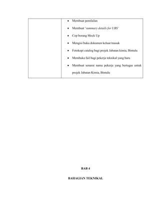 Membuat pemfailan
Membuat „summary details for UBS’
Cop borang Mock Up
Mengisi buku dokumen keluar/masuk
Fotokopi catalog bagi projek Jabatan kimia, Bintulu
Membuka fail bagi pekerja teknikal yang baru
Membuat senarai nama pekerja yang bertugas untuk
projek Jabatan Kimia, Bintulu
BAB 4
BAHAGIAN TEKNIKAL
 