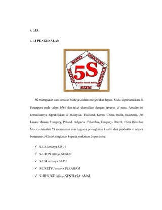 4.1 5S
4.1.1 PENGENALAN
5S merupakan satu amalan budaya dalam masyarakat Jepun. Mula diperkenalkan di
Singapura pada tahun 1986 dan telah diamalkan dengan jayanya di sana. Amalan ini
kemudiannya dipraktikkan di Malaysia, Thailand, Korea, China, India, Indonesia, Sri
Lanka, Russia, Hungary, Poland, Bulgaria, Colombia, Uruguay, Brazil, Costa Rica dan
Mexico.Amalan 5S merupakan asas kepada peningkatan kualiti dan produktiviti secara
berterusan.5S ialah singkatan kepada perkataan Jepun iaitu:
 SEIRI ertinya SISIH
 SEITON ertinya SUSUN
 SEISO ertinya SAPU
 SEIKETSU ertinya SERAGAM
 SHITSUKE ertinya SENTIASA AMAL
 
