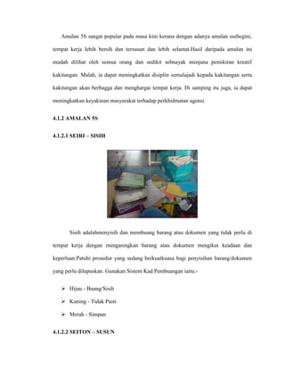 Amalan 5S sangat popular pada masa kini kerana dengan adanya amalan ssebegini,
tempat kerja lebih bersih dan tersusun dan lebih selamat.Hasil daripada amalan ini
mudah dilihat oleh semua orang dan sedikit sebnayak menjana pemikiran kreatif
kakitangan. Malah, ia dapat meningkatkan disiplin semulajadi kepada kakitangan serta
kakitangan akan berbagga dan menghargai tempat kerja. Di samping itu juga, ia dapat
meningkatkan keyakinan masyarakat terhadap perkhidmatan agensi.
4.1.2 AMALAN 5S
4.1.2.1 SEIRI – SISIH
Sisih adalahmenyisih dan membuang barang atau dokumen yang tidak perlu di
tempat kerja dengan mengasingkan barang atau dokumen mengikut keadaan dan
keperluan.Patuhi prosedur yang sedang berkuatkuasa bagi penyisihan barang/dokumen
yang perlu dilupuskan. Gunakan Sistem Kad Pembuangan iaitu:-
 Hijau - Buang/Sisih
 Kuning - Tidak Pasti
 Merah - Simpan
4.1.2.2 SEITON – SUSUN
 