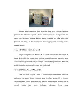Seragam ialahmengamalkan Sisih, Susun dan Sapu secara berkesan.Wujudkan
peraturan atau etika untuk dipatuhi.Lekatkan peraturan atau etika pada peralatan atau
ruang yang digunakan bersama. Dengan adanya peraturan dan etika pada setiap
peralatan dan ruang, ia akan mewujudkan rasa tanggungjawab seseorang pekerja
terhadap sesuatu.
4.1.2.5 SHITSUKE - SENTIASA AMAL
Dengan mempraktikkan Amalan 5S, ia dapat mendisplinkan kakitangan di
tempat kerja.Selain itu, mereka akan sentiasa mematuhi peraturan atau etika yang
disediakan sehingga menjadi budaya di tempat kerja dan bekerjasama serta berfikiran
positif di samping dapat menjadi seorang yang profesional.
4.2 FAKTOR KEJAYAAN AMALAN 5S
Salah satu faktor kejayaan Amalan 5S ialah sokongan dan komitmen berterusan
dari pengurusan atasan dengan penegasan yang diberikan. Amalan 5S ini bermula
dengan kesedaran, latihan, pemantauan dan penilaian walaupun pada mulanya ia akan
menjadi sesuatu yang remeh dikalangan kakitangan. Semua orang
 