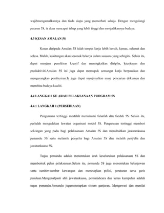 wajibmengamalkannya dan tiada siapa yang memerhati sahaja. Dengan mengulangi
putaran 5S, ia akan mencapai tahap yang lebih tinggi dan menjadikannya budaya.
4.3 KESAN AMALAN 5S
Kesan daripada Amalan 5S ialah tempat kerja lebih bersih, kemas, selamat dan
selesa. Malah, kakitangan akan seronok bekerja dalam suasana yang sebegitu. Selain itu,
dapat menjana pemikiran kreatif dan meningkatkan disiplin, kecekapan dan
produktiviti.Amalan 5S ini juga dapat memupuk semangat kerja berpasukan dan
mengurangkan pembaziran.Ia juga dapat menjimatkan masa pencarian dokumen dan
membina budaya kualiti.
4.4 LANGKAH KE ARAH PELAKSANAAN PROGRAM 5S
4.4.1 LANGKAH 1 (PERSEDIAAN)
Pengurusan tertinggi mestilah memahami falsafah dan faedah 5S. Selain itu,
perlulah mengadakan lawatan organisasi model 5S. Pengurusan tertinggi memberi
sokongan yang padu bagi pelaksanaan Amalan 5S dan menubuhkan jawatankuasa
pemandu 5S serta melantik penyelia bagi Amalan 5S dan melatih penyelia dan
jawatankuasa 5S.
Tugas pemandu adalah menentukan arah keseluruhan pelaksanaan 5S dan
membentuk pelan pelaksanaan.Selain itu, pemandu 5S juga menentukan belanjawan
serta sumber-sumber kewangan dan menetapkan polisi, peraturan serta garis
panduan.Mengenalpasti ahli jawatankuasa, pemudahcara dan ketua kumpulan adalah
tugas pemandu.Pemandu jugamenetapkan sistem ganjaran, Mengawasi dan menilai
 