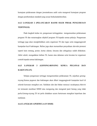 kemajuan pelaksanaan dengan jawatankuasa audit serta mengawal kemajuan program
dengan pembentukan standard yang sesuai berkaitankebersihan.
4.4.2 LANGKAH 2 (PELANCARAN RASMI OLEH PIHAK PENGURUSAN
TERTINGGI)
Pada langkah kedua ini, pengurusan tertinggiakan mengumumkan pelaksanaan
program 5S dan menerangkan objektif program 5S kepada semua pekerja. Pengurusan
tertinggi juga akan menghebahkan carta organisasi 5S dan tugas serta tanggungjawab
kumpulan kecil kakitangan. Beliau juga akan memastikan penyediaan alat-alat promosi
seperti kain rentang, poster, kertas edaran, lencana dan sebagainya sudah dilakukan.
Akhir sekali, mengadakan latihan 5S, luaran atau dalaman serta lawatan ke organisasi
contoh kepada semua kakitangan.
4.4.3 LANGKAH 3 (GOTONG-ROYONG SEMUA PEGAWAI DAN
KAKITANGAN)
Selepas pengurusan tertinggi mengumumkan pelaksanaan 5S, anjurkan gotong-
royong.Semua pegawai dan kakitangan akan diberi tanggungjawab kumpulan kecil di
seluruh kawasan mengikut zon. Sediakan alat dan bahan mencuci secukupnya.Aktiviti
ini termasuk membuat SISIH atau mengasing dan mengenal pasti barang yang tidak
perlu.Gotong-royong 5S ini perlu diadakan secara berterusan mengikut keperluan dan
matlamat.
4.4.4 LANGKAH 4 (PERMULAAN SISIH)
 