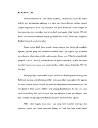 PENGHARGAAN
Assalamualaikum w.b.t dan selamat sejahtera, Alhamdulillah syukur ke hadrat
ilahi ke atas kurniaanNya, akhirnya saya dapat menyiapkan laporan Latihan Industri
dengan lengkap pada masa yang ditetapkan oleh pihak Politeknik.Dalam ruangan ini
juga saya ingin menyampaikan rasa terima kasih sya kepada pihak Syarikat AM-ME
kerana telah memberikan banyak tunjuk ajar kepada saya selama 5 bulan saya menjalani
Latihan Industri di syarikat tersebut.
Jutaan terima kasih juga kepada jurutera-jurutera dan juruteknik-juruteknik
Syarikat AM-ME yang turut membantu member tunjuk ajar kepada saya walaupun
permulaannya sukar untuk mereka berkomunikasi dengan saya. Tidak lupa juga kepada
pengarah syarikat Tuan Haji Ahmad Mulana dan penyelia saya Cik Tay Hui Ya kerana
memberi kepercayaan kepada saya untuk menjalani latihan Industri di Syarikat AM-ME
Sdn.Bhd.
Saya juga ingin merakamkan ucapan terima kasih kepada pensyarah-pensyarah
Politeknik Kuching kerana banyak memberi tunjuk ajar dalam menyiapkan buku laporan
ini.Mereka banyak memberi tunjuk ajar dan nasihat kepada saya dan rakan-rakan sekelas
saya ketika di dalam kelas Soft Skill.Tidak lupa juga kepada kedua ibu bapa saya yang
turut menyumbang dari segi kewangan dan juga sokongan kepada saya.Dengan kata-
kata semangat dari keluarga menyebabkan saya yakin dalam membuat laporan.
Akhir sekali kepada rakan-rakan saya yang turut memberi sokongan dan
cadangan kepada saya untuk memebuat laporan ini.Tidak lupa juga kepada rakan
 