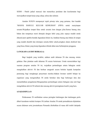 SEISO : Patuhi jadual mencuci dan memeriksa peralatan dan keselamatan bagi
mewujudkan tempat kerja yang cekap, selesa dan selamat.
Amalan SUSUN mempunyai tujuh prinsip iaitu yang pertama, ikut kaedah
„MASUK DAHULU KELUAR KEMUDIAN‟ (FIFO) untuk menyimpan
sesuatu.Wujudkan tempat khas untuk sesuatu item dengan jelas.Semua barang atau
bahan dan tempatnya mesti ditunjuk dengan label yang jelas supaya mudah untuk
dikenal pasti apabila hendak digunakan.Selain itu, letakkan barang atau bahan di tempat
yang mudah diambil dan disimpan semula.Akhir sekali,asingkan alatan eksklusif dan
yang biasa.Alatan yang kerap digunakan diletak dekat atau berhampiran pengguna.
LANGKAH 6 (AUDIT BERKALA)
Bagi langkah yang terakhir, adakan audit dalaman 5S dan rancang sistem
galakan. Dan jalankan audit dalaman 5S secara berterusan. Untuk memeriahkan lagi
suasana program amalan 5S ini, wujudkan pertandingan antara bahagian untuk
mengekalkan aktiviti 5S dan berikan anugerah secara berkala kepada kumpulan
pemenang bagi menghargai penyertaan mereka.Adakan lawatan sambil belajar ke
organisasi yang mengamalkan 5S untuk bertukar idea bagi berkongsi idea dan
menambahkan pengalaman.Menganjurkan pertandingan antara bahagian atau unit bagi
mengelakkan aktiviti 5S terhenti dan rancang aktiviti peningkatan kualiti yang baru.
4.5 KESIMPULAN
Pelaksanaan 5S melibatkan semua peringkat kakitangan dan kakitangan perlu
diberi kesedaran melalui kempen 5S.Latihan Amalan 5S untuk pemudahcara dijalankan
secara dalaman serta jawatankuasa Pemandu ditubuhkan di mana ahli terdiri daripada
 