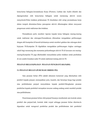 ketua-ketua bahagian.Jawatankuasa Kerja (Promosi, Latihan dan Audit) dilantik dan
dipengerusikan oleh ketua-ketua bahagian untuk merancang aktiviti secara
menyeluruh.Pelan tindakan pelaksanaan 5S disediakan oleh setiap jawatankuasa kerja
dalam tempoh ditentukan.Status pencapaian aktiviti dibentangkan dalam mesyuarat
pengurusan untuk makluman dan tindakan.
Pemudahcara perlu memberi laporan kepada ketua bahagian masing-masing
untuk maklumat dan sokongan.Pemudahcara dibenarkan mengadakan perbincangan
dengan ahli kumpulan di bawah kelolaannya untuk memberi galakan dan sokongan demi
kejayaan 5S.Kumpulan 5S digalakkan mengadakan perbincangan ringkas seminggu
sekali bagi merancang dan memantau perkembangan aktiviti 5S di kawasan zon masing-
masing.Kumpulan 5S juga dikehendaki menyediakan pelan tindakan untuk pembaikan
di zon sendiri.Gunakan sudut 5S untuk maklumat tentang aktiviti 5S.
PESANAN BELIAN(PO) DAN PESANAN PENGHANTARAN(DO)
5.1 PESANAN BELIAN (PURCHASE ORDER /PO)
Satu pesanan belian (PO) adalah dokumen komersial yang dikeluarkan oleh
pembeli kepada penjual, menunjukkan jenis, kuantiti, dan bersetuju harga bagi produk
atau perkhidmatan penjual menyediakan kepada pembeli.Menghantar pesanan
pembelian kepada pembekal merupakan tawaran undang-undang untuk membeli produk
atau perkhidmatan.
Penerimaan pesanan belian oleh penjual biasanya membentuk satu kontrak antara
pembeli dan penjual.Jadi, kontrak tidak wujud sehingga pesanan belian diterima.Ia
digunakan untuk mengawal pembelian produk dan perkhidmatan dari pembekal
 