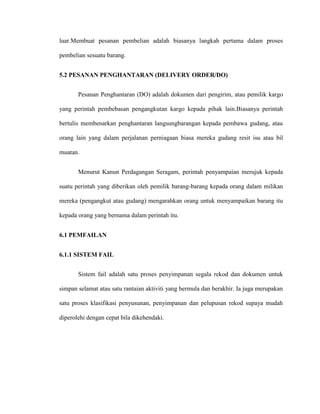 luar.Membuat pesanan pembelian adalah biasanya langkah pertama dalam proses
pembelian sesuatu barang.
5.2 PESANAN PENGHANTARAN (DELIVERY ORDER/DO)
Pesanan Penghantaran (DO) adalah dokumen dari pengirim, atau pemilik kargo
yang perintah pembebasan pengangkutan kargo kepada pihak lain.Biasanya perintah
bertulis membenarkan penghantaran langsungbarangan kepada pembawa gudang, atau
orang lain yang dalam perjalanan perniagaan biasa mereka gudang resit isu atau bil
muatan.
Menurut Kanun Perdagangan Seragam, perintah penyampaian merujuk kepada
suatu perintah yang diberikan oleh pemilik barang-barang kepada orang dalam milikan
mereka (pengangkut atau gudang) mengarahkan orang untuk menyampaikan barang itu
kepada orang yang bernama dalam perintah itu.
6.1 PEMFAILAN
6.1.1 SISTEM FAIL
Sistem fail adalah satu proses penyimpanan segala rekod dan dokumen untuk
simpan selamat atau satu rantaian aktiviti yang bermula dan berakhir. Ia juga merupakan
satu proses klasifikasi penyusunan, penyimpanan dan pelupusan rekod supaya mudah
diperolehi dengan cepat bila dikehendaki.
 