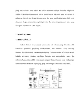 yang berkuat kuasa dari semasa ke semasa berkaitan dengan Panduan Pengurusan
Pejabat. Kepentingan pengurusan fail ini membolehkan maklumat yang terkandung di
dalamnya dikawal dan dicapai dengan cepat dan tepat apabila diperlukan. Fail mesti
diuruskan dengan sistematik mengikut piawaian dan prosedur pengurusan rekod yang
ditetapkan oleh Jabatan Arkib Negara.
7.1 SHOP DRAWING
7.1.1 PENGENALAN
Sebuah lukisan kedai adalah lukisan atau set lukisan yang dihasilkan oleh
kontraktor, pembekal, pengilang, sub-kontraktor, atau pembuat. ‘Shop drawing’
biasanya diperlukan untuk komponen pasang siap. Contoh termasuk lif, struktur keluli,
kekuda, pra-tuang, tingkap, peralatan, kabinet, unit pengendalian udara dan
millwork.Juga penting adalah pemasangan dan penyelarasan lukisan kedai perdagangan
seperti lembaran ductwork logam, paip, paip, perlindungan kebakaran, dan elektrik.
 
