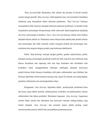‘Shop drawing’tidak dikeluarkan oleh arkitek dan jurutera di bawah kontrak
mereka dengan pemilik.‘Shop drawing’ ialah pengeluar atau versi kontraktor disediakan
maklumat yang ditunjukkan dalam dokumen pembinaan. ‘Shop drawing’ biasanya
menunjukkan lebih terperinci daripada dokumen-dokumen pembinaan. Ia diambil untuk
menjelaskan pemasangan barang-barang untuk anak-anak kapal pengeluaran pengilang
atau krew pemasangan kontraktor. Gaya ‘shop drawing’biasanya adalah amat berbeza
daripada lukisan arkitek itu. Penekanan utama lukisan kedai adalah pada produk tertentu
atau pemasangan dan tidak termasuk catatan mengenai produk dan pemasangan lain,
melainkan jika integrasi dengan produk yang berkenaan adalah perlu.
Istilah „shop drawing‟ merujuk dengan gambar, gambar rajah,ilustrasi, jadual,
kepingan potong, pemasangan pengilang risalah dan data yang lain atau maklumat yang
khusus disediakan atau dipasang oleh atau bagi kontraktor dan diserahkan oleh
kontraktor untuk menggambarkan beberapa sebahagian daripada kerja-kerja
projek.Lukisan kedai biasanya disediakan oleh pakar subkontraktor atau fabrikasi dan
biasanya diperlukan untuk komponen pasang siap, seperti lif, kekuda, pra-tuang,tingkap,
peralatan, kabinet,dan unit-unit pengendalian udara.
Penggunaan ‘shop drawing’ digunakan dalam projek-projek pembinaan biasa
dan kesan yang liabiliti pemilik, arkitek,jurutera, kontraktor am,subkontraktor, khusus
subkontraktor dan bahan pembekal. Memahami kegunaan ‘shop drawing’, bagaimana
mereka dikaji semula dan diluluskan dan jenis-jenis tuntutan undang-undang yang
timbul daripada ‘shop drawing’ dan prosedur kajian adalah penting untuk
meminimumkan potensi liabiliti dan memudahkan pembinaan proses.
 