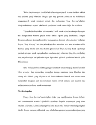 Walau bagaimanapun, pemilik boleh bertanggungjawab kerana tindakan arkitek
atau jurutera yang bertindak sebagai ejen bagi pemilik.Kontraktor itu mempunyai
tanggungjawab untuk mengkaji semula dan meluluskan ‘shop drawing’sebelum
mengemukakannya kepada reka bentuk profesional untuk ulasan lanjut dan kelulusan.
Tujuan kajian kontraktor „shop drawing‟ ialah untuk menyelaraskan perdagangan
dan mengesahkan bahawa projek boleh dibina seperti yang dikehendaki dengan
dokumen-dokumen kontrak.Kontraktor mengesahkan dimensi ‘shop drawing’ berkaitan
dengan ‘shop drawing’ lain dan pelan.Kontraktor membuat nota khas semakan selain
daripada yang diminta oleh reka bentuk profesional.‘Shop drawing’ tidak sepatutnya
menjadi satu cara untuk mencadangkan perubahan dari pelan seni bina. Jika perubahan
atau penyelewengan daripada rancangan diperlukan, perintah perubahan bertulis perlu
dilaksanakan.
Reka bentuk professional tanggungjawab adalah untuk mengkaji dan meluluskan
‘shop drawing’ bagi memeriksa pematuhan dengan maklumat yang diberikan dan
konsep reka bentuk yang dinyatakan di dalam dokumen kontrak dan bukan untuk
menentukan ketepatan dan kesempurnaan butiran seperti dimensi dan kuantiti atau
arahan yang menyokong untuk pemasangan.
7.1.3 Kesimpulan
Proses „shop drawing’menimbulkan risiko yang mestidiuruskan dengan berhati-
hati keranamasalah semasa kajianboleh membawa kepada pemasangan yang tidak
betuldan kelewatan. Kontraktor yangprofesional dalam reka bentuk bolehmengurangkan
liabiliti dengan mempunyai kontrak yang jelasbahasa yang menggambarkantujuan yang
 