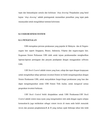 tepat dan batasankajian semula dan kelulusan ‘shop drawing’.Penjadualan yang betul
kajian ‘shop drawing’ adalah pentinguntuk memastikan pemulihan yang tepat pada
masanyadan untuk mengelakkan tuntutan kelewatan.
8.1 USER BUSINESS SYSTEM
8.1.1 PENGENALAN
UBS merupakan perisian perakaunan yang popular di Malaysia dan di Negara-
negara lain seperti Singapura, Brunei, Indonesia, Filipina dan negara-negara lain.
Kegunaan Sistem Perkaunan UBS ialah untuk tujuan perakaunandan menghasilkan
laporan-laporan perniagaan dan penyata pendapatan dengan menggunakan software
UBS.
UBS Stock Control adalah sistem yang kuat, cekap dan tepat dengan keupayaan
untuk mengekalkan tahap optimum inventori.Sistem ini boleh mengintegrasikan dengan
Sistem Perakaunan UBS, untuk menyediakan fungsi-fungsi perakaunan yang luas dan
dapat mengintegrasikan untuk UBS Sistem Titik Jualan, untuk mengawal semua
pergerakan inventori berkesan.
UBS Stock Control boleh disepadukan untuk UBS Perakaunan.UBS Stock
Control adalah sistem masa nyata yang mengemaskini stok anda dengan segera selepas
kemasukan.Ia juga melakukan sebagai sistem invois di mana anda boleh mencetak
invois dan pesanan penghantaran.R & D yang meluas sejak beberapa tahun lalu telah
 
