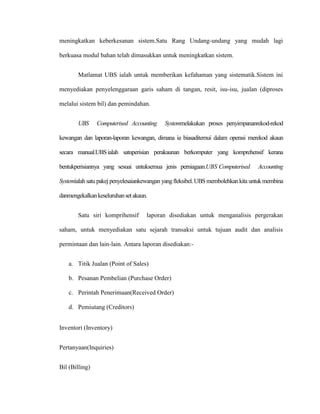 meningkatkan keberkesanan sistem.Satu Rang Undang-undang yang mudah lagi
berkuasa modul bahan telah dimasukkan untuk meningkatkan sistem.
Matlamat UBS ialah untuk memberikan kefahaman yang sistematik.Sistem ini
menyediakan penyelenggaraan garis saham di tangan, resit, isu-isu, jualan (diproses
melalui sistem bil) dan pemindahan.
UBS Computerised Accounting Systemmelakukan proses penyimpananrekod-rekod
kewangan dan laporan-laporan kewangan, dimana ia biasaditemui dalam operasi merekod akaun
secara manual.UBSialah satuperisian perakaunan berkomputer yang komprehensif kerana
bentukperisiannya yang sesuai untuksemua jenis perniagaan.UBS Computerised Accounting
Systemialah satu pakej penyelesaiankewangan yangfleksibel.UBS membolehkankita untukmembina
danmengekalkankeseluruhansetakaun.
Satu siri komprihensif laporan disediakan untuk menganalisis pergerakan
saham, untuk menyediakan satu sejarah transaksi untuk tujuan audit dan analisis
permintaan dan lain-lain. Antara laporan disediakan:-
a. Titik Jualan (Point of Sales)
b. Pesanan Pembelian (Purchase Order)
c. Perintah Penerimaan(Received Order)
d. Pemiutang (Creditors)
Inventori (Inventory)
Pertanyaan(Inquiries)
Bil (Billing)
 