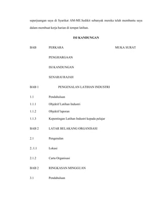 seperjuangan saya di Syarikat AM-ME.Sedikit sebanyak mereka telah membantu saya
dalam membuat kerja harian di tempat latihan.
ISI KANDUNGAN
BAB PERKARA MUKA SURAT
PENGHARGAAN
ISI KANDUNGAN
SENARAI RAJAH
BAB 1 PENGENALAN LATIHAN INDUSTRI
1.1 Pendahuluan
1.1.1 Objektif Latihan Industri
1.1.2 Objektif laporan
1.1.3 Kepentingan Latihan Industri kepada pelajar
BAB 2 LATAR BELAKANG ORGANISASI
2.1 Pengenalan
2..1.1 Lokasi
2.1.2 Carta Organisasi
BAB 2 RINGKASAN MINGGUAN
3.1 Pendahuluan
 