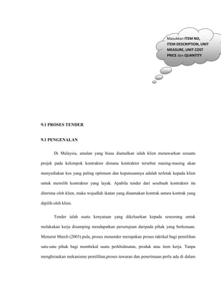 9.1 PROSES TENDER
9.1 PENGENALAN
Di Malaysia, amalan yang biasa diamalkan ialah klien menawarkan sesuatu
projek pada kelompok kontraktor dimana kontraktor tersebut masing-masing akan
menyediakan kos yang paling optimum dan keputusannya adalah terletak kepada klien
untuk memilih kontraktor yang layak. Apabila tender dari sesebuah kontraktor itu
diterima oleh klien, maka wujudlah ikatan yang dinamakan kontrak antara kontrak yang
dipilih oleh klien.
Tender ialah suatu kenyataan yang dikeluarkan kepada seseorang untuk
melakukan kerja disamping mendapatkan persetujuan daripada pihak yang berkenaan.
Menurut March (2003) pula, proses menender merupakan proses taktikal bagi pemilihan
satu-satu pihak bagi membekal suatu perkhidmatan, produk atau item kerja. Tanpa
menghiraukan mekanisme pemilihan,proses tawaran dan penerimaan perlu ada di dalam
Masukkan ITEM NO,
ITEM DESCRIPTION, UNIT
MEASURE, UNIT COST
PRICE dan QUANTITY
 