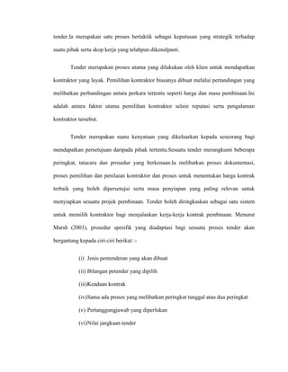 tender.Ia merupakan satu proses bertaktik sebagai keputusan yang strategik terhadap
suatu pihak serta skop kerja yang telahpun dikenalpasti.
Tender merupakan proses utama yang dilakukan oleh klien untuk mendapatkan
kontraktor yang layak. Pemilihan kontraktor biasanya dibuat melalui pertandingan yang
melibatkan perbandingan antara perkara tertentu seperti harga dan masa pembinaan.Ini
adalah antara faktor utama pemilihan kontraktor selain reputasi serta pengalaman
kontraktor tersebut.
Tender merupakan suatu kenyataan yang dikeluarkan kepada seseorang bagi
mendapatkan persetujuan daripada pihak tertentu.Sesuatu tender merangkumi beberapa
peringkat, tatacara dan prosedur yang berkenaan.Ia melibatkan proses dokumentasi,
proses pemilihan dan penilaian kontraktor dan proses untuk menentukan harga kontrak
terbaik yang boleh dipersetujui serta masa penyiapan yang paling relevan untuk
menyiapkan sesuatu projek pembinaan. Tender boleh diringkaskan sebagai satu sistem
untuk memilih kontraktor bagi menjalankan kerja-kerja kontrak pembinaan. Menurut
Marsh (2003), prosedur spesifik yang diadaptasi bagi sesuatu proses tender akan
bergantung kepada ciri-ciri berikut :-
(i) Jenis pentenderan yang akan dibuat
(ii) Bilangan petender yang dipilih
(iii)Keadaan kontrak
(iv)Sama ada proses yang melibatkan peringkat tunggal atau dua peringkat
(v) Pertanggungjawab yang diperlukan
(vi)Nilai jangkaan tender
 