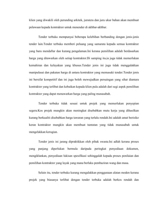 klien yang diwakili oleh perunding arkitek, jurutera dan juru ukur bahan akan membuat
pelawaan kepada kontraktor untuk menender di akhbar-akhbar.
Tender terbuka mempunyai beberapa kelebihan berbanding dengan jenis-jenis
tender lain.Tender terbuka memberi peluang yang samarata kepada semua kontraktor
yang baru mendaftar dan kurang pengalaman.Ini kerana pemilihan adalah berdasarkan
harga yang ditawarkan oleh setiap kontraktor.Di samping itu,ia juga tidak memerlukan
kemahiran dan kelayakan yang khusus.Tender jenis ini juga tidak menggalakkan
manipulasai dan pakatan harga di antara kontraktor yang memasuki tender.Tender jenis
ini bersifat kompetitif dan ini juga boleh mewujudkan persaingan yang sihat diantara
kontraktor yang terlibat dan kebaikan kepada klien pula adalah dari segi aspek pemilihan
kontraktor yang dapat menawarkan harga yang paling munasabah.
Tender terbuka tidak sesuai untuk projek yang memerlukan penyepian
segera.Kos projek mungkin akan meningkat disebabkan mutu kerja yang dihasilkan
kurang berkualiti disebabkan harga tawaran yang terlalu rendah.Ini adalah amat berisiko
keran kontraktor mungkin akan membuat tuntutan yang tidak munasabah untuk
mengelakkan kerugian.
Tender jenis ini jarang dipraktikkan oleh pihak swasta.Ini adlah kerana proses
yang panjang diperlukan bermula daripada peringkat penyediaan dokumen,
mengiklankan, penyediaan lukisan spesifikasi sehinggalah kepada proses penilaian dan
pemilihan kontraktor yang layak yang mana berlaku pembaziran wang dan masa.
Selain itu, tender terbuka kurang mengalakkan penggunaan alatan moden kerana
projek yang biasanya terlibat dengan tender terbuka adalah berkos rendah dan
 