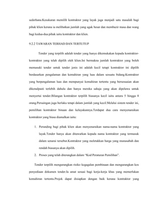 sederhana.Kesukaran memilih kontraktor yang layak juga menjadi satu masalah bagi
pihak klien kerana ia melibatkan jumlah yang agak besar dan membazir masa dan wang
bagi kedua-dua pihak iaitu kontraktor dan klien.
9.2.2 TAWARAN TERHAD DAN TERTUTUP
Tender yang terpilih adalah tender yang hanya dikemukakan kepada kontraktor-
kontraktor yang telah dipilih oleh klien.Ini bermakna jumlah kontraktor yang boleh
memasuki tender untuk tender jenis ini adalah kecil tetapi kontraktor ini dipilih
berdasarkan pengalaman dan kemahiran yang luas dalam sesuatu bidang.Kontraktor
yang berpengalaman luas dan mempunyai kemahiran tertentu yang bersesuaian akan
dikenalpasti terlebih dahulu dan hanya mereka sahaja yang akan dipelawa untuk
menyertai tender.Bilangan kontraktor terpilih biasanya kecil iaitu antara 5 hingga 8
orang.Persaingan juga berlaku tetapi dalam jumlah yang kecil.Melalui sistem tender ini,
pemilihan kontraktor binaan dan kelayakannya.Terdapat dua cara menyenaraikan
kontraktor yang biasa diamalkan iaitu:
1. Perunding bagi pihak klien akan menyenaraikan nama-nama kontraktor yang
layak.Tender hanya akan ditawarkan kepada nama kontraktor yang termasuk
dalam senarai tersebut.Kontraktor yang meletakkan harga yang munasabah dan
rendah biasanya akan dipilih.
2. Proses yang telah diterangkan dalam “Kod Peraturan Pemilihan”.
Tender terpilih mengurangkan risiko kegagalan pembinaan dan mengurangkan kos
penyediaan dokumen tender.Ia amat sesuai bagi kerja-kerja khas yang memerlukan
kemahiran tertentu.Projek dapat disiapkan dengan baik kerana kontraktor yang
 