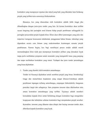 kontraktor yang mempunyai reputasi dan rekod yang baik yang diketahui latar belakang
projek yang terlibat serta semestinya berkemahiran.
Biasanya, kos yang ditawarkan oleh kontraktor adalah lebih tinggi jika
dibandingkan dengan jenis-jenis tender yang lain. Ini kerana kontraktor akan terlibat
secara langsung dari peringkat awal kitaran hidup projek pembinaan sehinggalah ke
peringkat penyerahan projek kepada klien. Klien akan diberi penerangan yang jelas dan
terperinci mengenai kesesuaian rekabentuk, penggunaan bahan binaan, teknologi yang
digunakan secara cara binaan yang maksimumkan keuntungan sesuatu projek
pembianaan. Namun begitu, kos bagi membiayai proses tender adalah murah
memandangkan klien telah pun mempunyai kontraktor pilihan yang dirasakan layak
tanpa perlu melibatkan jemputan untuk menender yang mengambil masa yang panjang
dan tanpa melibatkan kontraktor yang ramai. Terdapat dua jenis tender perundingan
yang biasa dijalankan:
1. Tender yang diambil oleh kontraktor antarabangsa
Tender ini biasanya dijalankan untuk membina projek yang besar, berteknologi
tinggi dan memerlukan kepakaran yang sangat khusus.Contohnya adalah
pembinaan lapangan terbang antarabangsa, empangan hidroelektrik, bangunan
pencakar langit dan sebagainya. Satu jemputan tawaran akan dikeluarkan iaitu
antara kontraktor antarabangsa yang terlibat. Tujuanya adalah memberi
kemudahan kepada klien untuk berhubung dengan kontraktor bagi mengetahui
keupayaan dan kebolehan sebenar kontraktor bagi menjalankan projek tersebut.
Kemudian, tawaran yang dihantar akan ditapis dan boring tawaran tender akan
diberikan kepada kontraktor yang layak.
 