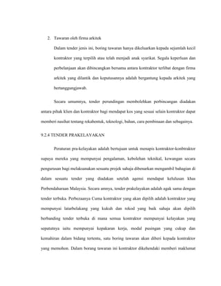 2. Tawaran oleh firma arkitek
Dalam tender jenis ini, boring tawaran hanya dikeluarkan kepada sejumlah kecil
kontraktor yang terpilih atau telah menjadi anak syarikat. Segala keperluan dan
perbelanjaan akan dibincangkan bersama antara kontraktor terlibat dengan firma
arkitek yang dilantik dan keputusannya adalah bergantung kepada arkitek yang
bertanggungjawab.
Secara umumnya, tender perundingan membolehkan perbincangan diadakan
antara pihak klien dan kontraktor bagi mendapat kos yang sesuai selain kontraktor dapat
memberi nasihat tentang rekabentuk, teknologi, bahan, cara pembinaan dan sebagainya.
9.2.4 TENDER PRAKELAYAKAN
Peraturan pra-kelayakan adalah bertujuan untuk menapis kontraktor-konbtraktor
supaya mereka yang mempunyai pengalaman, kebolehan teknikal, kewangan secara
pengurusan bagi melaksanakan sesuatu projek sahaja dibenarkan mengambil bahagian di
dalam sesuatu tender yang diadakan setelah agensi mendapat kelulusan khas
Perbendaharaan Malaysia. Secara amnya, tender prakelayakan adalah agak sama dengan
tender terbuka. Perbezaanya Cuma kontraktor yang akan dipilih adalah kontraktor yang
mempunyai latarbelakang yang kukuh dan rekod yang baik sahaja akan dipilih
berbanding tender terbuka di mana semua kontraktor mempunyai kelayakan yang
sepatutnya iaitu mempunyai kepakaran kerja, modal pusingan yang cukup dan
kemahiran dalam bidang tertentu, satu boring tawaran akan diberi kepada kontraktor
yang memohon. Dalam borang tawaran ini kontraktor dikehendaki memberi maklumat
 