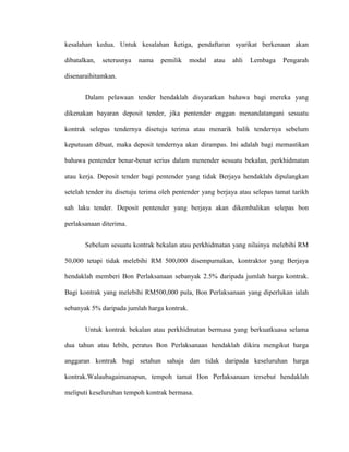 kesalahan kedua. Untuk kesalahan ketiga, pendaftaran syarikat berkenaan akan
dibatalkan, seterusnya nama pemilik modal atau ahli Lembaga Pengarah
disenaraihitamkan.
Dalam pelawaan tender hendaklah disyaratkan bahawa bagi mereka yang
dikenakan bayaran deposit tender, jika pentender enggan menandatangani sesuatu
kontrak selepas tendernya disetuju terima atau menarik balik tendernya sebelum
keputusan dibuat, maka deposit tendernya akan dirampas. Ini adalah bagi memastikan
bahawa pentender benar-benar serius dalam menender sesuatu bekalan, perkhidmatan
atau kerja. Deposit tender bagi pentender yang tidak Berjaya hendaklah dipulangkan
setelah tender itu disetuju terima oleh pentender yang berjaya atau selepas tamat tarikh
sah laku tender. Deposit pentender yang berjaya akan dikembalikan selepas bon
perlaksanaan diterima.
Sebelum sesuatu kontrak bekalan atau perkhidmatan yang nilainya melebihi RM
50,000 tetapi tidak melebihi RM 500,000 disempurnakan, kontraktor yang Berjaya
hendaklah memberi Bon Perlaksanaan sebanyak 2.5% daripada jumlah harga kontrak.
Bagi kontrak yang melebihi RM500,000 pula, Bon Perlaksanaan yang diperlukan ialah
sebanyak 5% daripada jumlah harga kontrak.
Untuk kontrak bekalan atau perkhidmatan bermasa yang berkuatkuasa selama
dua tahun atau lebih, peratus Bon Perlaksanaan hendaklah dikira mengikut harga
anggaran kontrak bagi setahun sahaja dan tidak daripada keseluruhan harga
kontrak.Walaubagaimanapun, tempoh tamat Bon Perlaksanaan tersebut hendaklah
meliputi keseluruhan tempoh kontrak bermasa.
 