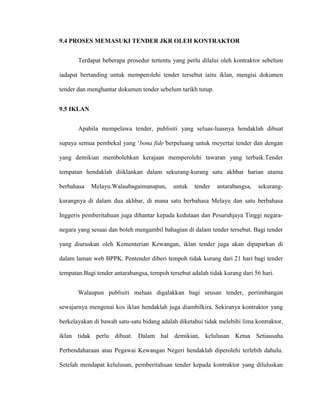 9.4 PROSES MEMASUKI TENDER JKR OLEH KONTRAKTOR
Terdapat beberapa prosedur tertentu yang perlu dilalui oleh kontraktor sebelum
iadapat bertanding untuk memperolehi tender tersebut iaitu iklan, mengisi dokumen
tender dan menghantar dokumen tender sebelum tarikh tutup.
9.5 IKLAN
Apabila mempelawa tender, publisiti yang seluas-luasnya hendaklah dibuat
supaya semua pembekal yang „bona fide’berpeluang untuk meyertai tender dan dengan
yang demikian membolehkan kerajaan memperolehi tawaran yang terbaik.Tender
tempatan hendaklah diiklankan dalam sekurang-kurang satu akhbar harian utama
berbahasa Melayu.Walaubagaimanapun, untuk tender antarabangsa, sekurang-
kurangnya di dalam dua akhbar, di mana satu berbahasa Melayu dan satu berbahasa
Inggeris pemberitahuan juga dihantar kepada kedutaan dan Pesuruhjaya Tinggi negara-
negara yang sesuai dan boleh mengambil bahagian di dalam tender tersebut. Bagi tender
yang diuruskan oleh Kementerian Kewangan, iklan tender juga akan dipaparkan di
dalam laman web BPPK. Pentender diberi tempoh tidak kurang dari 21 hari bagi tender
tempatan.Bagi tender antarabangsa, tempoh tersebut adalah tidak kurang dari 56 hari.
Walaupun publisiti meluas digalakkan bagi urusan tender, pertimbangan
sewajarnya mengenai kos iklan hendaklah juga diambilkira. Sekiranya kontraktor yang
berkelayakan di bawah satu-satu bidang adalah diketahui tidak melebihi lima kontraktor,
iklan tidak perlu dibuat. Dalam hal demikian, kelulusan Ketua Setiausaha
Perbendaharaan atau Pegawai Kewangan Negeri hendaklah diperolehi terlebih dahulu.
Setelah mendapat kelulusan, pemberitahuan tender kepada kontraktor yang diluluskan
 