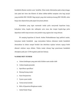 hendaklah dihantar melalui surat berdaftar. Iklan tender dikeluarkan pada setiap minggu
iaitu pada hari Isnin dan Khamis di dalam akhbar-akhbar tempatan iaitu bagi projek
yang melebihi RM 100,000. Bagi projek yang nilai tendernya kurang RM 100,000, sebut
harga akan dipamerkan pada papan kenyataan jabatan.
Kontraktor yang ingin memasuki tender perlu menyemak keperluan kerja,
kelayakan kelas, kepala dan subkepala serta masa dan tempat kepala.Juga perlu
dipastikan tarikh tutup tawaran serta jumlah wang cagaran dan wang tebusan.
Di samping keperluan di bawah Arahan Perbendaharaan bagi publisiti tender,
kenyataan tender hendaklah juga menyatakan bahawa dokumen tender hendaklah
dimasukkan ke dalam sampul berlakri dan dituliskan rujukan tertentu supaya boleh
dikenali sebelum ianya dibuka. Waktu tender ditutup bagi penerimaan hendaklah
ditetapkan pada jam 12.00 tengahari pada hari bekerja.
9.6 DOKUMEN TENDER
a. Antara kandungan yang patut ada di dalam suatu tender ialah
b. Arahan kepada penender
c. Spesifikasi-spesifikasi
d. Borang-borang tender
e. Surat Setujuterima
f. Syarat-syarat tender
g. Terma-terma kontrak
h. Bills of Quantities/Ringkasan tender
i. Jadual Kadar Harga
 