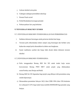j. Lukisan teknikal serta pelan
k. Cadangan-cadangan pemindahan teknologi
l. Prestasi/Track record
m. Profail/Kedudukan kewangan petender
n. Perkara-perkara lain yang berkaitan
9.7 PENYEDIAAN DOKUMEN TENDER
9.7.1 PENYEDIAAN DOKUMEN TENDER BEKALAN DAN PERKHIDMATAN
i. Sediakan dokumen berasingan untuk perincian teknikal dan harga.
ii. Tawaran perlu dikemukakan dalam sampul yang berasingan dan berlakri serta
kedua-dua sampul perlu dimasukkan ke dalam satu bungkusan.
iii. Syarat wajibnama syarikat dan harga tidak dicatat dalam dokumen tawaran
teknikal.
9.7.2 PENYEDIAAN DOKUMEN TENDER KERJA
a) Perlu menggunakan Borang JKR Siri 203 untuk tender kerja secara
konvensional, Borang PWD DB/T untuk projek yang dilaksanakan
secaraTurnkey atau Design and Build.
b) Borang JKR Siri 203 digunakan bagi projek yang dibiayai oleh peruntukan asing
setelah dipersetujui.
c) Memasukkan peruntukan Seksyen 34(2) Akta CIDB 1994 (Akta 520) berkaitan
levi sebanyak 0.125% bagi tender kerja melebihi RM500,000 bagi petender yang
berjaya.
 