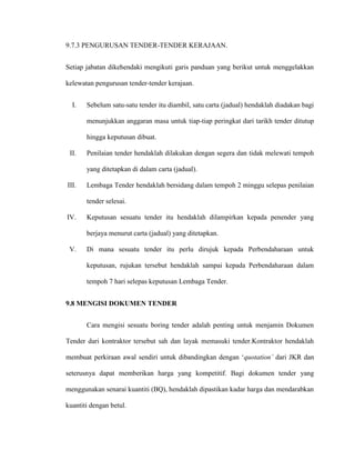 9.7.3 PENGURUSAN TENDER-TENDER KERAJAAN.
Setiap jabatan dikehendaki mengikuti garis panduan yang berikut untuk menggelakkan
kelewatan pengurusan tender-tender kerajaan.
I. Sebelum satu-satu tender itu diambil, satu carta (jadual) hendaklah diadakan bagi
menunjukkan anggaran masa untuk tiap-tiap peringkat dari tarikh tender ditutup
hingga keputusan dibuat.
II. Penilaian tender hendaklah dilakukan dengan segera dan tidak melewati tempoh
yang ditetapkan di dalam carta (jadual).
III. Lembaga Tender hendaklah bersidang dalam tempoh 2 minggu selepas penilaian
tender selesai.
IV. Keputusan sesuatu tender itu hendaklah dilampirkan kepada penender yang
berjaya menurut carta (jadual) yang ditetapkan.
V. Di mana sesuatu tender itu perlu dirujuk kepada Perbendaharaan untuk
keputusan, rujukan tersebut hendaklah sampai kepada Perbendaharaan dalam
tempoh 7 hari selepas keputusan Lembaga Tender.
9.8 MENGISI DOKUMEN TENDER
Cara mengisi sesuatu boring tender adalah penting untuk menjamin Dokumen
Tender dari kontraktor tersebut sah dan layak memasuki tender.Kontraktor hendaklah
membuat perkiraan awal sendiri untuk dibandingkan dengan „quotation’ dari JKR dan
seterusnya dapat memberikan harga yang kompetitif. Bagi dokumen tender yang
menggunakan senarai kuantiti (BQ), hendaklah dipastikan kadar harga dan mendarabkan
kuantiti dengan betul.
 