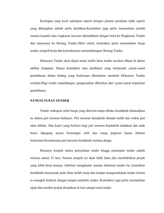 Kesilapan yang kecil sekalipun seperti mengisi jenama peralatan tidak seperti
yang dihargakan adalah perlu dielakkan.Kontraktor juga perlu memastikan jumlah
senarai kuantiti atau ringkasan tawaran dipindahkan dengan betul ke Ringkasan Tender
dan seterusnya ke Borang Tender.Akhir sekali, kontraktor perlu mencatatkan harga
tender, tempoh kerja dan kemudiannya menandatangani Borang Tender.
Dokumen Tender akan dijual mulai tarikh iklan tender tersebut dibuat di dalam
akhbar tempatan. Hanya kontraktor atau pembekal yang memenuhi syarat-syarat
pendaftaran dalam bidang yang berkenaan dibenarkan membeli Dokumen Tender
tersebut.Bagi tender antarabangsa, pengecualian diberikan dari syarat-syarat keperluan
pendaftaran.
9.9 PENUTUPAN TENDER
Tender mahupun sebut harga yang diterima tanpa dibuka hendaklah dimasukkan
ke dalam peti tawaran berkunci. Peti tawaran hendaklah ditanda tarikh dan waktu peti
akan dibuka. Dua kunci yang berbeza bagi peti tawaran hendaklah diadakan dan anak
kunci dipegang secara berasingan oleh dua orang pegawai kanan Jabatan
berkenaan.Keselamatan peti tawaran hendaklah sentiasa dijaga.
Biasanya tempoh antara penyediaan tender hingga penutupan tender adalah
minima antara 21 hari. Namun tempoh ini akan lebih lama jika membabitkan projek
yang lebih besar kosnya. Sebelum menghantar sesuatu dokumen tender itu, kontraktor
hendaklah menyemak pada iklan tarikh tutup dan tempat mengemukakan tender kerana
ia mungkin berbeza dengan tempat membeli tender. Kontraktor juga perlu memastikan
tajuk dan nombor projek dicatatkan di luar sampul surat tender.
 