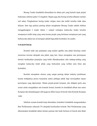 Borang Tender hendaklah dimasukkan ke dalam peti yang bertulis tajuk projek
berkenaan sebelum pukul 12 tengahari. Begitu juga jika boring tersebut dihantar melalui
mel udara. Penghantaran boring tender selepas masa dan tarikh tersebut tidak akan
dilayan. Satu lagi perkara penting dalam menghantar Borang Tender adalah elakkan
menggabungkan 2 tender dalam 1 sampul walaupun kedua-dua tender tersebut
mempunyai tarikh tutup yang sama kerana projek yang berlainan mempunyai peti yang
berbeza dan dalam kes ini kerugian adalah bagi pihak kontraktor itu sendiri.
9.10 KONTRAK
Kontrak ialah satu perjanjian yang terjalin apabila satu pihak bersetuju untuk
menerima tawaran daripada satu pihak yang lain. Ianya merupakan satu persetujuan
bertulis berdasarkan perjanjian yang boleh dikuatkuasakan oleh undang-undang yang
mengikat kedua-dua belah pihak yang berkontrak yang terlibat iaitu klien dan
kontraktor.
Kontrak merupakan elemen yang sangat penting dalam industry pembinaan
kerana terdapatnya proses kerjasama antara pelbagai pihak bagi mewujudkan tujuan
persetujuan yang dipersetujui. Dalam projek-projek kerajaan, jika didapati perlu atau
sesuai untuk mengadakan satu kontrak formal, kontrak itu hendaklah dibuat atas nama
Kerajaan dan ditandatangani oleh pegawai diberi kuasa di bawah Akta Kontrak Kerajaan
1949.
Sebelum sesuatu kontrak kerja dimulakan, kontraktor hendaklah mengemukakan
Bon Perlaksanaan sebanyak 5% daripada keseluruhan kontrak. Bon Perlaksanaan yang
dikemukakan hendaklah dalam bentuk jaminan dari bank berlesen di bawah akta Bank
 