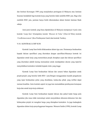dan Institusi Kewangan 1989 yang menjalankan perniagaan di Malaysia atau Jaminan
Insurans hendaklah bagi kontrak kerja yang bernilai tidak melebihi RM1 juta. Bagi nilai
melebihi RM1 juta, jaminan hanya boleh dikemukakan dalam bentuk Jaminan Bank
sahaja.
Jenis-jenis kontrak yang biasa dipraktiskan di Malaysia mempunyai 4 jenis iaitu
kontrak „Lump Sum’ (Gumpalan), konrak ‘Measure & Value’ (Ukur & Nilai), kontrak
‘CostReimursement’ (Kos Pembayaran Ganti) dan kontrak Turnkey.
9.10.1 KONTRAK LUMP SUM
Kontrak Lump Sum boleh dilaksanakan dalam tiga cara. Pertamanya berdasarkan
kepada lukisan spesifikasi yang disertakan dengan spesifikasi.Biasanya kontrak ini
digunakan untuk kerja yang memerlukan projek disiapkan cepat dan lukisan spesifikasi
yang disertakan adalah kurang memuaskan untuk mendapatkan ukuran yang tepat.Ini
menyebabkan kontraktor terdedah kepada risiko yang tinggi.
Kontrak Lump Sum berdasarkan lukisan dan senarai bahan digunakan untuk
projek-projek yang bernilai lebih RM 1 juta.Dengan menggunakan kaedah pengukuran
yang tepat berdasarkan pelan yang disediakan, kedua-dua pihak yang terlibat dapat
merasai keadilan. Jenis kontrak seperti ini juga kan memudahkan pembayaran kemajuan
kerja dan untuk kerja-kerja ubahsuai.
Kontrak Lump Sum berdasarkan kepada lukisan dan jadual kadar harga pula
digunakan jika masa tidak mencukupi untuk menyediakan dokumen-dokumen lain dan
kebanyakan projek ini mengikut harga yang ditetapkan kontraktor. Ia juga kadangkala
digunakan dalam kerja penyeleggaraan bangunan. Menurut Saidin (1998), kontrak Lump
 