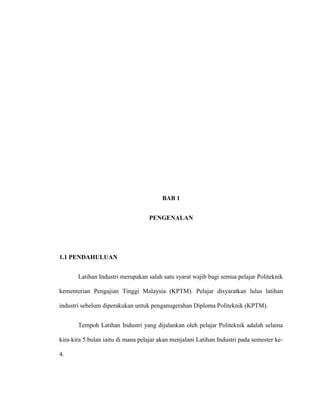 BAB 1
PENGENALAN
1.1 PENDAHULUAN
Latihan Industri merupakan salah satu syarat wajib bagi semua pelajar Politeknik
kementerian Pengajian Tinggi Malaysia (KPTM). Pelajar disyaratkan lulus latihan
industri sebelum diperakukan untuk penganugerahan Diploma Politeknik (KPTM).
Tempoh Latihan Industri yang dijalankan oleh pelajar Politeknik adalah selama
kira-kira 5 bulan iaitu di mana pelajar akan menjalani Latihan Industri pada semester ke-
4.
 